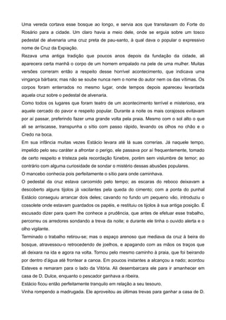 Uma vereda cortava esse bosque ao longo, e servia aos que transitavam do Forte do
Rosário para a cidade. Um claro havia a meio dele, onde se erguia sobre um tosco
pedestal de alvenaria uma cruz preta de pau-santo, à qual dava o popular o expressivo
nome de Cruz da Expiação.
Rezava uma antiga tradição que poucos anos depois da fundação da cidade, ali
aparecera certa manhã o corpo de um homem empalado na pele de uma mulher. Muitas
versões correram então a respeito desse horrível acontecimento, que indicava uma
vingança bárbara; mas não se soube nunca nem o nome do autor nem os das vítimas. Os
corpos foram enterrados no mesmo lugar, onde tempos depois apareceu levantada
aquela cruz sobre o pedestal de alvenaria.
Como todos os lugares que foram teatro de um acontecimento terrível e misterioso, era
aquele cercado do pavor e respeito popular. Durante a noite os mais corajosos evitavam
por aí passar, preferindo fazer uma grande volta pela praia. Mesmo com o sol alto o que
ali se arriscasse, transpunha o sítio com passo rápido, levando os olhos no chão e o
Credo na boca.
Em sua infância muitas vezes Estácio levara até lá suas correrias. Já naquele tempo,
impelido pelo seu caráter a afrontar o perigo, ele passava por aí frequentemente, tomado
de certo respeito e tristeza pela recordação fúnebre, porém sem vislumbre de temor; ao
contrário com alguma curiosidade de sondar o mistério dessas abusões populares.
O mancebo conhecia pois perfeitamente o sítio para onde caminhava.
O pedestal da cruz estava carcomido pelo tempo; as escaras do reboco deixavam a
descoberto alguns tijolos já vacilantes pela queda do cimento; com a ponta do punhal
Estácio conseguiu arrancar dois deles; cavando no fundo um pequeno vão, introduziu o
cossolete onde estavam guardados os papéis, e restituiu os tijolos à sua antiga posição. É
escusado dizer para quem lhe conhece a prudência, que antes de efetuar esse trabalho,
percorreu os arredores sondando a treva da noite; e durante ele tinha o ouvido alerta e o
olho vigilante.
Terminado o trabalho retirou-se; mas o espaço arenoso que mediava da cruz à beira do
bosque, atravessou-o retrocedendo de joelhos, e apagando com as mãos os traços que
ali deixara na ida e agora na volta. Tornou pelo mesmo caminho à praia, que foi beirando
por dentro d’água até frontear a canoa. Em poucos instantes a alcançou a nado; acordou
Esteves e remaram para o lado da Vitória. Ali desembarcara ele para ir amanhecer em
casa de D. Dulce, enquanto o pescador ganhava a ribeira.
Estácio ficou então perfeitamente tranquilo em relação a seu tesouro.
Vinha rompendo a madrugada. Ele aproveitou as últimas trevas para ganhar a casa de D.
 