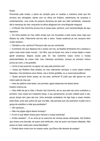 Dulce.
Prevenida pela criada, a dama se compôs para vir receber a matutina visita que lhe
enviava seu advogado; dando com os olhos em Estácio, estremeceu de surpresa e
contentamento; uma onda de púrpura derramou-se pelo seu belo semblante, roseando
até à nascença do colo, enquanto os olhos afogavam em uma lânguida meiguice.
— O Doutor Vaz Caminha enviou-me à vossa casa, senhora, com recomendação de aqui
esperá-lo.
— Eu tinha pedido ao meu velho amigo que vos trouxesse a esta vossa casa, logo que
fôsseis de volta. Felizmente eis-vos são e salvo. Vossa ausência já nos causava bem
cruéis receios!...
— Também a vós, senhora? Pensava não vos ser conhecido.
— A primeira vez que deparou-me o acaso ver-vos, as feições lembraram-me a pessoa a
quem mais amei neste mundo... Um filho, que se fosse vivo, teria a vossa idade e vossa
gentil presença. Depois soube pelo Dr. Vaz Caminha vosso nome e muitas
particularidades da vossa vida; meu interesse aumentou, porque ao primeiro motivo
juntou-se outro, o da gratidão.
— Como é isso possível, se agora vos vejo pela primeira vez!
— Vosso pai Robério Dias prestou ao meu relevantes serviços; e como sejam ambos
falecidos, nós herdamos seus títulos, vós a minha gratidão, eu a vossa benevolência.
— Quais serviços foram esses, se vos praz, senhora? É justo que não ignore eu uma
nobre ação de meu pai.
— Heis de sabê-lo mais tarde, vos prometo; agora dispensai-me desse dever.
Estácio inclinou-se.
— Sois órfão de pai e mãe; o Doutor Vaz Caminha, sei eu que pelo seu amor substituiu o
primeiro; mas vossa tia é bastante idosa, e seu pensamento, já todo voltado para o céu,
pouco tempo tem para dar-vos. Uma amizade verdadeira me liga hoje a vosso mestre;
esse título, junto aos outros de que vos falei, não pensais que me autorizem a pedir-vos a
graça de substituir a mãe que perdestes?
— Oh! senhora!...
— Não me julgais digna desse encargo?
— A mim é que faltam títulos para merecer a vossa solicitude!
— Então aceitais?... E eu entro já no exercício de minhas doces atribuições. Sei Estácio
que amais uma donzela, de quem sois retribuído, mas de quem vos trazem afastado. Não
posso eu fazer nada para vossa felicidade?
— Podeis fazer muito com os vossos votos, que Deus não deixará de exalçar!
 