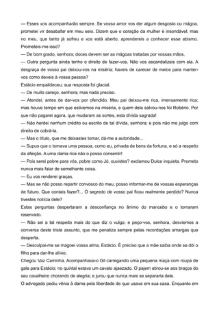— Esses vos acompanharão sempre. Se vosso amor vos der algum desgosto ou mágoa,
prometei vir desabafar em meu seio. Dizem que o coração da mulher é insondável; mas
no meu, que tanto já sofreu e vos está aberto, aprendereis a conhecer esse abismo.
Prometeis-me isso?
— De bom grado, senhora; doces devem ser as mágoas tratadas por vossas mãos.
— Outra pergunta ainda tenho o direito de fazer-vos. Não vos escandalizeis com ela. A
desgraça de vosso pai deixou-vos na miséria; haveis de carecer de meios para manter-
vos como deveis à vossa pessoa?
Estácio empalideceu; sua resposta foi glacial.
— De muito careço, senhora; mas nada preciso.
— Atendei, antes de dar-vos por ofendido. Meu pai deixou-me rica, imensamente rica;
mas houve tempo em que estivemos na miséria, e quem dela salvou-nos foi Robério. Por
que não pagarei agora, que mudaram as sortes, esta dívida sagrada!
— Não herdei nenhum crédito ou escrito de tal dívida, senhora; e pois não me julgo com
direito de cobrá-la.
— Mas o título, que me deixastes tomar, dá-me a autoridade...
— Supus que o tomava uma pessoa, como eu, privada de bens da fortuna, e só a respeito
da afeição. A uma dama rica não o posso consentir!
— Pois serei pobre para vós, pobre como Jó, ouvistes? exclamou Dulce inquieta. Prometo
nunca mais falar de semelhante coisa.
— Eu vos renderei graças.
— Mas se não posso repartir convosco do meu, posso informar-me de vossas esperanças
de futuro. Que contais fazer?... O segredo de vosso pai ficou realmente perdido? Nunca
tivestes notícia dele?
Estas perguntas despertaram a desconfiança no ânimo do mancebo e o tornaram
reservado.
— Não sei a tal respeito mais do que diz o vulgo; e peço-vos, senhora, desviemos a
conversa deste triste assunto, que me penaliza sempre pelas recordações amargas que
desperta.
— Desculpai-me se magoei vossa alma, Estácio. É preciso que a mãe saiba onde se dói o
filho para dar-lhe alívio.
Chegou Vaz Caminha. Acompanhava-o Gil carregando uma pequena maça com roupa de
gala para Estácio; no quintal estava um cavalo ajaezado. O pajem atirou-se aos braços do
seu cavalheiro chorando de alegria; e jurou que nunca mais se separaria dele.
O advogado pediu vênia à dama pela liberdade de que usava em sua casa. Enquanto em
 