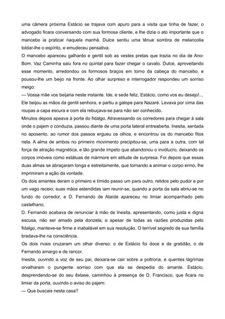 uma câmera próxima Estácio se trajava com apuro para a visita que tinha de fazer, o
advogado ficara conversando com sua formosa cliente, e lhe dizia o ato importante que o
mancebo ia praticar naquela manhã. Dulce sentiu uma tênue sombra de melancolia
toldar-lhe o espírito, e emudeceu pensativa.
O mancebo apareceu galhardo e gentil sob as vestes pretas que trazia no dia de Ano-
Bom. Vaz Caminha saiu fora no quintal para fazer chegar o cavalo. Dulce, aproveitando
esse momento, arredondou os formosos braços em torno da cabeça do mancebo, e
pousou-lhe um beijo na fronte. Ao olhar surpreso e interrogador respondeu um sorriso
meigo:
— Vossa mãe vos beijaria neste instante. Ide, e sede feliz, Estácio, como vos eu desejo!...
Ele beijou as mãos da gentil senhora, e partiu a galope para Nazaré. Levava por cima das
roupas a capa escura e com ela rebuçava-se para não ser conhecido.
Minutos depois apeava à porta do fidalgo. Atravessando os corredores para chegar à sala
onde o pajem o conduzia, passou diante de uma porta lateral entreaberta. Inesita, sentada
no aposento, ao rumor dos passos ergueu os olhos, e encontrou os do mancebo fitos
nela. A alma de ambos no primeiro movimento precipitou-se, uma para a outra, com tal
força de atração magnética, e tão grande ímpeto que abandonou o invólucro, deixando os
corpos imóveis como estátuas de mármore em atitude de surpresa. Foi depois que essas
duas almas se abraçaram longa e estreitamente, que tornando a animar o corpo ermo, lhe
imprimiram a ação da vontade.
Os dois amantes deram o primeiro e tímido passo um para outro, retidos pelo pudor e por
um vago receio; suas mãos estendidas iam reunir-se, quando a porta da sala abriu-se no
fundo do corredor, e D. Fernando de Ataíde apareceu no limiar acompanhado pelo
castelhano.
D. Fernando acabava de renunciar à mão de Inesita, apresentando, como justa e digna
escusa, não ser amado pela donzela; e apesar de todas as razões produzidas pelo
fidalgo, manteve-se firme e inabalável em sua resolução. O terrível segredo de sua família
bradava-lhe na consciência.
Os dois rivais cruzaram um olhar diverso: o de Estácio foi doce e de gratidão, o de
Fernando amargo e de rancor.
Inesita, ouvindo a voz de seu pai, deixara-se cair sobre a poltrona, e quentes lágrimas
orvalharam o pungente sorriso com que ela se despedia do amante. Estácio,
desprendendo-se do seu êxtase, caminhou à presença de D. Francisco, que ficara no
limiar da porta, ouvindo o aviso do pajem:
— Que buscais nesta casa?
 