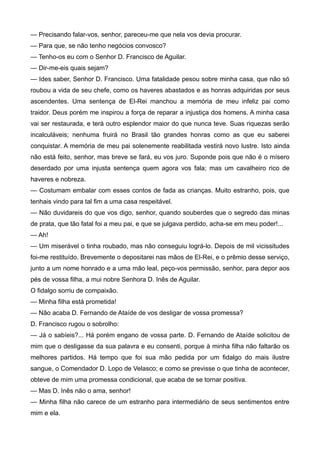 — Precisando falar-vos, senhor, pareceu-me que nela vos devia procurar.
— Para que, se não tenho negócios convosco?
— Tenho-os eu com o Senhor D. Francisco de Aguilar.
— Dir-me-eis quais sejam?
— Ides saber, Senhor D. Francisco. Uma fatalidade pesou sobre minha casa, que não só
roubou a vida de seu chefe, como os haveres abastados e as honras adquiridas por seus
ascendentes. Uma sentença de El-Rei manchou a memória de meu infeliz pai como
traidor. Deus porém me inspirou a força de reparar a injustiça dos homens. A minha casa
vai ser restaurada, e terá outro esplendor maior do que nunca teve. Suas riquezas serão
incalculáveis; nenhuma fruirá no Brasil tão grandes honras como as que eu saberei
conquistar. A memória de meu pai solenemente reabilitada vestirá novo lustre. Isto ainda
não está feito, senhor, mas breve se fará, eu vos juro. Suponde pois que não é o mísero
deserdado por uma injusta sentença quem agora vos fala; mas um cavalheiro rico de
haveres e nobreza.
— Costumam embalar com esses contos de fada as crianças. Muito estranho, pois, que
tenhais vindo para tal fim a uma casa respeitável.
— Não duvidareis do que vos digo, senhor, quando souberdes que o segredo das minas
de prata, que tão fatal foi a meu pai, e que se julgava perdido, acha-se em meu poder!...
— Ah!
— Um miserável o tinha roubado, mas não conseguiu lográ-lo. Depois de mil vicissitudes
foi-me restituído. Brevemente o depositarei nas mãos de El-Rei, e o prêmio desse serviço,
junto a um nome honrado e a uma mão leal, peço-vos permissão, senhor, para depor aos
pés de vossa filha, a mui nobre Senhora D. Inês de Aguilar.
O fidalgo sorriu de compaixão.
— Minha filha está prometida!
— Não acaba D. Fernando de Ataíde de vos desligar de vossa promessa?
D. Francisco rugou o sobrolho:
— Já o sabíeis?... Há porém engano de vossa parte. D. Fernando de Ataíde solicitou de
mim que o desligasse da sua palavra e eu consenti, porque à minha filha não faltarão os
melhores partidos. Há tempo que foi sua mão pedida por um fidalgo do mais ilustre
sangue, o Comendador D. Lopo de Velasco; e como se previsse o que tinha de acontecer,
obteve de mim uma promessa condicional, que acaba de se tornar positiva.
— Mas D. Inês não o ama, senhor!
— Minha filha não carece de um estranho para intermediário de seus sentimentos entre
mim e ela.
 