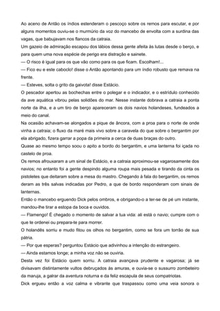 Ao aceno de Antão os índios estenderam o pescoço sobre os remos para escutar, e por
alguns momentos ouviu-se o murmúrio da voz do mancebo de envolta com a surdina das
vagas, que babujavam nos flancos da catraia.
Um gazeio de admiração escapou dos lábios dessa gente afeita às lutas desde o berço, e
para quem uma nova espécie de perigo era distração e sainete.
— O risco é igual para os que vão como para os que ficam. Escolham!...
— Fico eu e este caboclo! disse o Antão apontando para um índio robusto que remava na
frente.
— Esteves, solta o grito da gaivota! disse Estácio.
O pescador apertou as bochechas entre o polegar e o indicador, e o estrídulo conhecido
da ave aquática vibrou pelas solidões do mar. Nesse instante dobrava a catraia a ponta
norte da ilha, e a um tiro de berço apareceram os dois navios holandeses, fundeados a
meio do canal.
Na ocasião achavam-se alongados a pique de âncora, com a proa para o norte de onde
vinha a catraia; o fluxo da maré mais vivo sobre a caravela do que sobre o bergantim por
ela abrigado, fizera garrar a popa da primeira a cerca de duas braças do outro.
Quase ao mesmo tempo soou o apito a bordo do bergantim, e uma lanterna foi içada no
castelo de proa.
Os remos afrouxaram a um sinal de Estácio, e a catraia aproximou-se vagarosamente dos
navios; no entanto foi a gente despindo alguma roupa mais pesada e tirando da cinta os
pistoletes que deitaram sobre a mesa do mastro. Chegando à fala do bergantim, os remos
deram as três salvas indicadas por Pedro, a que de bordo responderam com sinais de
lanternas.
Então o mancebo erguendo Dick pelos ombros, e obrigando-o a ter-se de pé um instante,
mandou-lhe tirar a estopa da boca e ouvidos.
— Flamengo! É chegado o momento de salvar a tua vida: ali está o navio; cumpre com o
que te ordenei ou prepara-te para morrer.
O holandês sorriu e mudo fitou os olhos no bergantim, como se fora um torrão de sua
pátria.
— Por que esperas? perguntou Estácio que adivinhou a intenção do estrangeiro.
— Ainda estamos longe; a minha voz não se ouviria.
Desta vez foi Estácio quem sorriu. A catraia avançava prudente e vagarosa; já se
divisavam distintamente vultos debruçados às amuras, e ouvia-se o sussurro zombeteiro
da maruja, a galrar da aventura noturna e da feliz escapula de seus compatriotas.
Dick ergueu então a voz calma e vibrante que traspassou como uma veia sonora o
 
