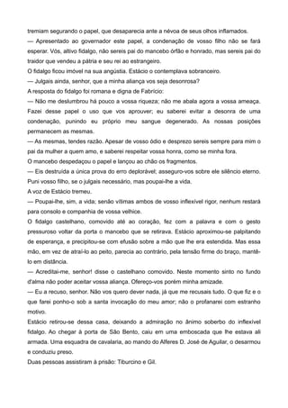 tremiam segurando o papel, que desaparecia ante a névoa de seus olhos inflamados.
— Apresentado ao governador este papel, a condenação de vosso filho não se fará
esperar. Vós, altivo fidalgo, não sereis pai do mancebo órfão e honrado, mas sereis pai do
traidor que vendeu a pátria e seu rei ao estrangeiro.
O fidalgo ficou imóvel na sua angústia. Estácio o contemplava sobranceiro.
— Julgais ainda, senhor, que a minha aliança vos seja desonrosa?
A resposta do fidalgo foi romana e digna de Fabrício:
— Não me deslumbrou há pouco a vossa riqueza; não me abala agora a vossa ameaça.
Fazei desse papel o uso que vos aprouver; eu saberei evitar a desonra de uma
condenação, punindo eu próprio meu sangue degenerado. As nossas posições
permanecem as mesmas.
— As mesmas, tendes razão. Apesar de vosso ódio e desprezo sereis sempre para mim o
pai da mulher a quem amo, e saberei respeitar vossa honra, como se minha fora.
O mancebo despedaçou o papel e lançou ao chão os fragmentos.
— Eis destruída a única prova do erro deplorável; asseguro-vos sobre ele silêncio eterno.
Puni vosso filho, se o julgais necessário, mas poupai-lhe a vida.
A voz de Estácio tremeu.
— Poupai-lhe, sim, a vida; senão vítimas ambos de vosso inflexível rigor, nenhum restará
para consolo e companhia de vossa velhice.
O fidalgo castelhano, comovido até ao coração, fez com a palavra e com o gesto
pressuroso voltar da porta o mancebo que se retirava. Estácio aproximou-se palpitando
de esperança, e precipitou-se com efusão sobre a mão que lhe era estendida. Mas essa
mão, em vez de atraí-lo ao peito, parecia ao contrário, pela tensão firme do braço, mantê-
lo em distância.
— Acreditai-me, senhor! disse o castelhano comovido. Neste momento sinto no fundo
d'alma não poder aceitar vossa aliança. Ofereço-vos porém minha amizade.
— Eu a recuso, senhor. Não vos quero dever nada, já que me recusais tudo. O que fiz e o
que farei ponho-o sob a santa invocação do meu amor; não o profanarei com estranho
motivo.
Estácio retirou-se dessa casa, deixando a admiração no ânimo soberbo do inflexível
fidalgo. Ao chegar à porta de São Bento, caiu em uma emboscada que lhe estava ali
armada. Uma esquadra de cavalaria, ao mando do Alferes D. José de Aguilar, o desarmou
e conduziu preso.
Duas pessoas assistiram à prisão: Tiburcino e Gil.
 