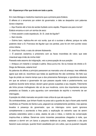 XII - Esperança é flor que brota em toda a parte.
Em mais lôbrega e medonha masmorra que a primeira jazia Estácio.
O alferes aí o encerrara por ordem do governador, e dele se despedira com palavras
duras e ásperas:
— Aqui ficareis até a hora de serdes fuzilado como espião. Preparai-vos para morrer!
Estácio encarou-o com um sorriso de asco:
— Vireis assistir a este espetáculo, Sr. D. José de Aguilar?
— Sem dúvida.
— Estimo bem, replicou-lhe em voz surda, que só o ouvisse o alferes; porque na volta
podereis dizer a D. Francisco de Aguilar que vos perdoe, pois foi em mim punido vosso
crime infame.
D. José ficou lívido, e saiu do cárcere titubeando.
— É possível, exclamou o prisioneiro com as faces incendidas de rubor, que este
miserável seja irmão de minha Inês!
Passado este assomo de indignação, veio a preocupação de sua posição:
— Antepus um instante o coração à pátria. Deus puniu-me. Se eu tivesse ido direito a D.
Diogo de Menezes, estaria livre!
As palavras do alferes a princípio pareceram ao mancebo uma vã ameaça; mas refletindo
agora que está só, reconhece que todas as aparências lhe são contrárias. De feito sua
fuga da prisão ao mesmo tempo que a dos prisioneiros flamengos; a ignorância absoluta
em que se achava o governador do que passara aquela noite e posteriormente; sua
ausência durante tanto tempo; deviam gerar graves suspeitas a seu respeito. Felizmente
ele tinha provas irrefragáveis não só de sua inocência, como dos importantes serviços
prestados ao Estado; e pois aguardou com serenidade de espírito o momento de ser
interrogado.
A posição do infeliz mancebo era porém mais crítica do que ele supunha.
Os contrabandistas, que tinham ficado na praia sob a guarda de Japi e foram pela manhã
recolhidos ao Presídio de Santa Luzia, julgavam-se completamente perdidos; mas apenas
levados à presença do governador, que os interrogou como quem ignorava
completamente o acontecido e lhes pediu a explicação do estranho caso de serem
achados estendidos sobre a areia, atados de pés e mãos, o instinto da conservação
inspirou-lhes a defesa. Deram-se como inocentes pescadores chegados à noite, que
estavam a dormir em um barco a pequena distância da praia, esperando o dia para
fazerem suas avenças, quando foram assaltados por uns vultos, que os puseram naquele
 