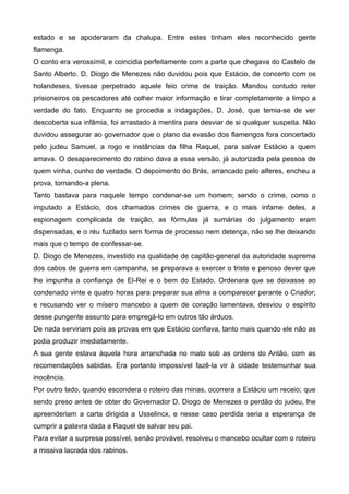 estado e se apoderaram da chalupa. Entre estes tinham eles reconhecido gente
flamenga.
O conto era verossímil, e coincidia perfeitamente com a parte que chegava do Castelo de
Santo Alberto. D. Diogo de Menezes não duvidou pois que Estácio, de concerto com os
holandeses, tivesse perpetrado aquele feio crime de traição. Mandou contudo reter
prisioneiros os pescadores até colher maior informação e tirar completamente a limpo a
verdade do fato. Enquanto se procedia a indagações, D. José, que temia-se de ver
descoberta sua infâmia, foi arrastado à mentira para desviar de si qualquer suspeita. Não
duvidou assegurar ao governador que o plano da evasão dos flamengos fora concertado
pelo judeu Samuel, a rogo e instâncias da filha Raquel, para salvar Estácio a quem
amava. O desaparecimento do rabino dava a essa versão, já autorizada pela pessoa de
quem vinha, cunho de verdade. O depoimento do Brás, arrancado pelo alferes, encheu a
prova, tornando-a plena.
Tanto bastava para naquele tempo condenar-se um homem; sendo o crime, como o
imputado a Estácio, dos chamados crimes de guerra, e o mais infame deles, a
espionagem complicada de traição, as fórmulas já sumárias do julgamento eram
dispensadas, e o réu fuzilado sem forma de processo nem detença, não se lhe deixando
mais que o tempo de confessar-se.
D. Diogo de Menezes, investido na qualidade de capitão-general da autoridade suprema
dos cabos de guerra em campanha, se preparava a exercer o triste e penoso dever que
lhe impunha a confiança de El-Rei e o bem do Estado. Ordenara que se deixasse ao
condenado vinte e quatro horas para preparar sua alma a comparecer perante o Criador;
e recusando ver o mísero mancebo a quem de coração lamentava, desviou o espírito
desse pungente assunto para empregá-lo em outros tão árduos.
De nada serviriam pois as provas em que Estácio confiava, tanto mais quando ele não as
podia produzir imediatamente.
A sua gente estava àquela hora arranchada no mato sob as ordens do Antão, com as
recomendações sabidas. Era portanto impossível fazê-la vir à cidade testemunhar sua
inocência.
Por outro lado, quando escondera o roteiro das minas, ocorrera a Estácio um receio; que
sendo preso antes de obter do Governador D. Diogo de Menezes o perdão do judeu, lhe
apreenderiam a carta dirigida a Usselincx, e nesse caso perdida seria a esperança de
cumprir a palavra dada a Raquel de salvar seu pai.
Para evitar a surpresa possível, senão provável, resolveu o mancebo ocultar com o roteiro
a missiva lacrada dos rabinos.
 