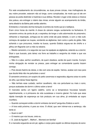 Por este encadeamento de circunstâncias, as duas provas únicas, mas irrefragáveis de
seu nobre proceder, estavam não só longe, como complicadas, de modo que só ele em
pessoa as podia deslindar e trazê-las à sua defesa. Revelar o lugar onde estava a missiva
dos judeus, era entregar o roteiro das minas; enviar alguém ao acampamento do Antão,
seria afastá-lo da Bahia pelo sertão adentro.
Entretanto o mancebo dormia tranquilo à sombra da morte que já o bafejava.
Eram cinco horas da manhã. A chave do cárcere rangeu surdamente na fechadura. O
carcereiro entrou de ponta de pé, e espreitou de longe o vulto adormecido do prisioneiro;
refreando a respiração, achegou-se do canto onde ele jazia deitado, e com a mão sutil,
começou de apalpar as roupas, sondando as algibeiras, bem como o peito do gibão. Não
achando o que procurava, insistia na busca, quando Estácio ergueu-se de chofre e o
pilhou em flagrante com a mão na ratoeira.
— Mestre carcereiro, é a segunda vez que me apalpais as algibeiras, estando eu a dormir.
Dizei o que buscais, pois talvez vos forre ao trabalho e vergonha do mister a que vos
entregastes.
— Não é a culpa, senhor cavalheiro, de quem obedece, senão de quem manda. Cumpro
minha obrigação de revistar os presos, para entregar ao comandante quanto trazem
consigo.
— Pois deveis fazê-lo às claras, e não com ares de espião. Vamos, acabai com isso para
que doutra feita não me perturbeis o sono!
O carcereiro arrancou um suspiro do peito cavernoso e esgravatou alguma coisa no canto
do olho, que talvez fosse lágrima:
— Não tenhais esse cuidado, senhor cavalheiro, não vos perturbarei eu mais o sono,
porque acabastes de dormir o último sobre a terra!
O mancebo sentiu um ligeiro calafrio, como se a temperatura houvesse baixado
repentinamente, e à primavera da vida sucedesse o inverno glacial. Foi tudo que essa
rápida transição da esperança ao luto produziu em sua alma, já embotada ao sopro
mortífero.
— Quando começarei então a dormir embaixo da terra? perguntou Estácio a sorrir.
— A hora está próxima; é para as nove. O oficial, que vem intimar-vos a sentença, não
tarda aí.
— Quem é ele?
— O mesmo que vos trouxe, creio eu.
— D. José de Aguilar?... Melhor!... Morrerei em família!
E o mancebo erguendo-se em pé, agitou o corpo para expelir os últimos torpores do sono:
 
