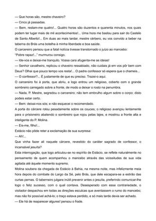 — Que horas são, mestre chaveiro?
— Cinco já passadas.
— Bem, restam-me quatro!... Quatro horas são duzentos e quarenta minutos, nos quais
podem ter lugar mais de mil acontecimentos!... Uma hora me bastou para sair do Castelo
de Santo Alberto!... Em duas ao mais tardar, mestre cérbero, eu vos convido a beber na
taberna do Brás uma botelha à minha liberdade e boa saúde.
O carcereiro pensou que a fatal notícia tivesse transtornado o juízo ao mancebo:
“Pobre rapaz!...” murmurou consigo.
— Ide-vos e deixai-me tranquilo. Vossa cara afugenta-me as ideias!
— Senhor cavalheiro, replicou o chaveiro ressabiado, não cuidais já em vos pôr bem com
Deus? Olhai que pouco tempo vos resta!... O padre confessor só espera que o chameis...
— O confessor?... É justamente de que eu preciso. Trazei-o aqui.
O carcereiro foi à porta, que abriu, e logo entrou um religioso, coberto com o grande
sombreiro carregado sobre a fronte, de modo a deixar o rosto na penumbra.
— Nada, P. Mestre, segredou o carcereiro; não tem embrulho algum sobre o corpo; disto
podeis estar certo.
— Bem: deixai-nos sós; e não esquecei o recomendado.
A porta do cárcere rolou pesadamente sobre os couces; o religioso avançou lentamente
para o prisioneiro abatendo o sombreiro que rojou pelas lajes, e mostrou a fronte alta e
inteligente do P. Molina.
— Eis-me, filho!...
Estácio não pôde reter a exclamação de sua surpresa:
— Ah!...
Que vinha fazer ali naquele cárcere, revestido do caráter sagrado de confessor, o
incansável jesuíta?
Esta interrogação, que logo articulou-se no espírito de Estácio, se reflete naturalmente no
pensamento de quem acompanhou o mancebo através das vicissitudes de sua vida
agitada até àquele momento supremo.
Molina soubera da chegada de Estácio à Bahia, na mesma noite, mas infelizmente meia
hora depois do combate do Largo da Sé, pelo Brás, que dele escapara-se a estirão das
curtas pernas. O taberneiro julgara inútil prevenir antes o jesuíta, preferindo comunicar-lhe
logo o feliz sucesso, com o qual contava. Desesperado com essa contrariedade, o
visitador despachou em todas as direções esculcas que aventassem o rumo do mancebo;
mas não foi possível achá-lo; o traço estava perdido, e só mais tarde devia ser achado.
— Ele há de reaparecer algures! pensou o frade.
 