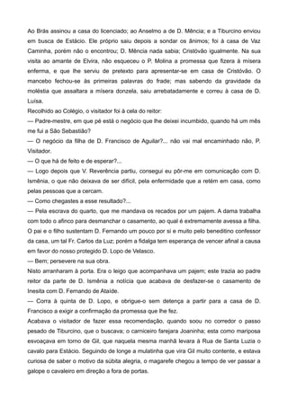 Ao Brás assinou a casa do licenciado; ao Anselmo a de D. Mência; e a Tiburcino enviou
em busca de Estácio. Ele próprio saiu depois a sondar os ânimos; foi à casa de Vaz
Caminha, porém não o encontrou; D. Mência nada sabia; Cristóvão igualmente. Na sua
visita ao amante de Elvira, não esqueceu o P. Molina a promessa que fizera à mísera
enferma, e que lhe serviu de pretexto para apresentar-se em casa de Cristóvão. O
mancebo fechou-se às primeiras palavras do frade; mas sabendo da gravidade da
moléstia que assaltara a mísera donzela, saiu arrebatadamente e correu à casa de D.
Luísa.
Recolhido ao Colégio, o visitador foi à cela do reitor:
— Padre-mestre, em que pé está o negócio que lhe deixei incumbido, quando há um mês
me fui a São Sebastião?
— O negócio da filha de D. Francisco de Aguilar?... não vai mal encaminhado não, P.
Visitador.
— O que há de feito e de esperar?...
— Logo depois que V. Reverência partiu, consegui eu pôr-me em comunicação com D.
Ismênia, o que não deixava de ser difícil, pela enfermidade que a retém em casa, como
pelas pessoas que a cercam.
— Como chegastes a esse resultado?...
— Pela escrava do quarto, que me mandava os recados por um pajem. A dama trabalha
com todo o afinco para desmanchar o casamento, ao qual é extremamente avessa a filha.
O pai e o filho sustentam D. Fernando um pouco por si e muito pelo beneditino confessor
da casa, um tal Fr. Carlos da Luz; porém a fidalga tem esperança de vencer afinal a causa
em favor do nosso protegido D. Lopo de Velasco.
— Bem; persevere na sua obra.
Nisto arranharam à porta. Era o leigo que acompanhava um pajem; este trazia ao padre
reitor da parte de D. Ismênia a notícia que acabava de desfazer-se o casamento de
Inesita com D. Fernando de Ataíde.
— Corra à quinta de D. Lopo, e obrigue-o sem detença a partir para a casa de D.
Francisco a exigir a confirmação da promessa que lhe fez.
Acabava o visitador de fazer essa recomendação, quando soou no corredor o passo
pesado de Tiburcino, que o buscava; o carniceiro farejara Joaninha; esta como mariposa
esvoaçava em torno de Gil, que naquela mesma manhã levara à Rua de Santa Luzia o
cavalo para Estácio. Seguindo de longe a mulatinha que vira Gil muito contente, e estava
curiosa de saber o motivo da súbita alegria, o magarefe chegou a tempo de ver passar a
galope o cavaleiro em direção a fora de portas.
 