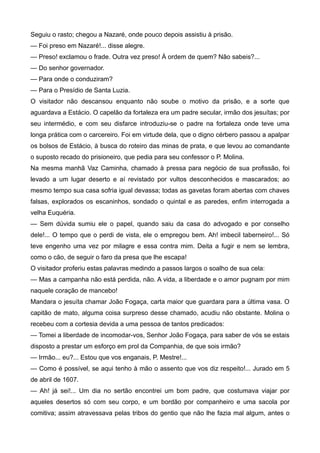 Seguiu o rasto; chegou a Nazaré, onde pouco depois assistiu à prisão.
— Foi preso em Nazaré!... disse alegre.
— Preso! exclamou o frade. Outra vez preso! À ordem de quem? Não sabeis?...
— Do senhor governador.
— Para onde o conduziram?
— Para o Presídio de Santa Luzia.
O visitador não descansou enquanto não soube o motivo da prisão, e a sorte que
aguardava a Estácio. O capelão da fortaleza era um padre secular, irmão dos jesuítas; por
seu intermédio, e com seu disfarce introduziu-se o padre na fortaleza onde teve uma
longa prática com o carcereiro. Foi em virtude dela, que o digno cérbero passou a apalpar
os bolsos de Estácio, à busca do roteiro das minas de prata, e que levou ao comandante
o suposto recado do prisioneiro, que pedia para seu confessor o P. Molina.
Na mesma manhã Vaz Caminha, chamado à pressa para negócio de sua profissão, foi
levado a um lugar deserto e aí revistado por vultos desconhecidos e mascarados; ao
mesmo tempo sua casa sofria igual devassa; todas as gavetas foram abertas com chaves
falsas, explorados os escaninhos, sondado o quintal e as paredes, enfim interrogada a
velha Euquéria.
— Sem dúvida sumiu ele o papel, quando saiu da casa do advogado e por conselho
dele!... O tempo que o perdi de vista, ele o empregou bem. Ah! imbecil taberneiro!... Só
teve engenho uma vez por milagre e essa contra mim. Deita a fugir e nem se lembra,
como o cão, de seguir o faro da presa que lhe escapa!
O visitador proferiu estas palavras medindo a passos largos o soalho de sua cela:
— Mas a campanha não está perdida, não. A vida, a liberdade e o amor pugnam por mim
naquele coração de mancebo!
Mandara o jesuíta chamar João Fogaça, carta maior que guardara para a última vasa. O
capitão de mato, alguma coisa surpreso desse chamado, acudiu não obstante. Molina o
recebeu com a cortesia devida a uma pessoa de tantos predicados:
— Tomei a liberdade de incomodar-vos, Senhor João Fogaça, para saber de vós se estais
disposto a prestar um esforço em prol da Companhia, de que sois irmão?
— Irmão... eu?... Estou que vos enganais, P. Mestre!...
— Como é possível, se aqui tenho à mão o assento que vos diz respeito!... Jurado em 5
de abril de 1607.
— Ah! já sei!... Um dia no sertão encontrei um bom padre, que costumava viajar por
aqueles desertos só com seu corpo, e um bordão por companheiro e uma sacola por
comitiva; assim atravessava pelas tribos do gentio que não lhe fazia mal algum, antes o
 