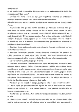 acreditar-vos?
— Isto significa, filho, que roubei o bem que vos pertencia, apoderando-me do roteiro das
minas de prata! Não é assim?
— Evitei de dar o nome à vossa feia ação, pelo respeito ao caráter de que ainda estais
revestido; mas vossa palavra o fez, vossa consciência que responda.
O jesuíta desdobrou sobre o mancebo um olhar sereno e majestoso, que vinha do fundo
d'alma.
— Imaginais vós, filho, que este humilde sacerdote que não custa ao mundo mais que
uma pouca de sombra, alguns côvados de lila e o magro jejum, precise de outra
propriedade a não ser a de alguns palmos de terra, quantos bastem para reduzir a pó a
argila de que é feito? Oh! como vos enganais!... Toda a minha cobiça cabe neste hábito. É
em nome de Deus e para seus pobres que nós vamos mendigando e colhendo pela terra
as sobras dos ricos e as esmolas dos desinteressados que servem ao esplendor da
religião e às obras de caridade!
— Deu-vos a Igreja, padre, autoridade para extorquir à força as esmolas que não vos
querem fazer de vontade?
— Ponhamos claramente a questão. Tinha eu autoridade e direito para me apoderar do
roteiro que existia em poder de D. Diogo de Mariz, sem vosso consentimento? Vou
responder-vos perante a lei e perante a religião. Sim, filho, eu tinha essa autoridade.
— É o que vos faltava, padre; a apologia do crime.
— Ouvi antes de condenar, Estácio Correia; sois noviço da Companhia de Jesus; quando
entrastes para as aulas do Colégio, pôs vosso mestre e padrinho a condição de serdes
admitido como simples estudante, sem compromisso religioso; simularam aceitar essa
condição, e tanto vosso tutor como vós assinaram depois um assento, julgando-o sem
importância; era o do vosso noviciado. Ora, desde esse instante ficastes sob a tutela da
Companhia, que tinha direito de obrar em vosso nome. Esse ponto é incontestável; o
Doutor Vaz Caminha, se aqui estivera, me daria razão.
— Mas desde que me despedi do Colégio, que ligação tinha eu mais com a Companhia?
— Oh! os laços que prendem uma vez alguém ao Instituto são difíceis de romper.
Deixamos que saísseis por uma condescendência; mas podemos reclamar-vos no
instante em que nos aprouver.
— Desafio-vos a que o tenteis!... Mais fácil é aluir-se aquela casa sobre vós, do que entrar
eu nela.
— Tal não é nossa intenção; restituímos vossa liberdade, não vos privaremos dela. Mas
tomei a peito provar-vos não só a justiça, como a generosidade com que procedi a
 