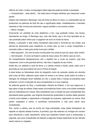 silêncio da noite, e soltou na linguagem pátria algumas palavras lentas e pausadas:
— Compatriotas!... estai alerta!... Há neste barco inimigos traidores que maquinam vossa
perda!
Estácio não entendia o flamengo; mas ele tinha os olhos no navio, e o sobressalto que ali
produziram as palavras de Dick lhe deu a significação delas. Imediatamente o mancebo
calcando a mão na boca do prisioneiro, ergueu também a voz sonora e disse:
— Morre, herege!...
Arrancando um pistolete da cinta desfechou o tiro, cuja explosão fuzilou nas trevas,
retumbando ao longe. O flamengo caiu, mas não ferido, que o tiro fora apontado ao ar;
caiu prostrado pelos índios que o sujigaram de novo no fundo do barco.
Estácio, o pescador e sete índios resvalaram pela borda e sumiram-se nas ondas, que
abriram-se docemente para recebê-los no úmido seio; já com o corpo mergulhado o
mancebo voltou o rosto para ainda murmurar a Antão:
— Não esquecei!... Eu virei do outro mundo pedir-vos conta do que de vosso valor confio!
— Ide tranquilo!... É como se fossem a pele de meus ossos. Em último caso ao mar!...
Os mergulhadores desapareceram sob o espelho liso e mudo do oceano, cuja face
impassível, como a dos grandes ânimos, não traiu o segredo do seu íntimo.
Antão deu um safanão à cana do leme, e a catraia virando o bordo, partiu veloz com a
proa feita ao mar para dobrar de novo a Ponta de Itapoã.
A esse tempo os holandeses tanto do bergantim como da caravela, postos em alvoroto
pelo aviso de Dick, saltavam quais sobre as armas e os remos, quais sobre os ovéns e
estingas. As chalupas foram deitadas ao mar; e quase toda a maruja se precipitou para
embarcar e correr à salvação de seus compatriotas ou à sua vingança.
As palavras graves de Dick, a exclamação vibrante de Estácio, o tiro que seguiu-se, e
logo após a fuga da catraia; todas essas circunstâncias foram como uma súbita revelação
para os holandeses em massa. Eles acreditaram que a evasão de seus compatriotas fora
descoberta pelos guardas, que fingindo favorecê-los pretendiam à sombra deles penetrar
a bordo como aliados, e apanhando a tripulação de surpresa, capturarem os navios. Dick
porém suspeitara a trama, e sacrificara heroicamente a vida para salvar seus
compatriotas.
Ora, vendo a catraia, que se punha em fuga precipitada, duas ideias lampejaram de
repente no espírito desses homens. A primeira, que não estavam os inimigos em número
para afrontá-los a peito descoberto, ainda que bastantes fossem para a emboscada; a
segunda, que seus compatriotas ali estavam a algumas braças esperando de seu denodo
serem salvos ou vingados.
 