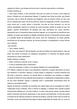 respeito do roteiro, pois desejo acima de tudo a volta da vossa estima e confiança.
O frade recolheu-se.
— Sois moço, Estácio, e não conheceis mais que um canto do mundo e uma nesga de
tempo. Embalai-vos em esperanças falazes. O segredo das minas de prata, que trazeis
convosco, não é a fonte de venturas que imaginais, mas um veneno mortal, um raio, que
de um instante para outro vos há de fulminar. Antes de chegardes a El-Rei, encontrareis,
como vosso pai, o roubo, talvez o homicídio; nos pés do trono achareis, em vez de
prêmio, decepções. Apenas no começo de vossa empresa, podeis já avaliar do que vos
espera, quando fermentarem as paixões que ides semeando em vosso caminho.
Apossando pois a Companhia desse precioso segredo, eu vos garantia os benefícios sem
trabalho, ao passo que prestava à religião importante serviço. A Companhia tomava sobre
si a pesada tarefa da exploração das minas, mas vos assegurava um futuro grande,
enchendo-vos de riquezas imensas, de honras principais; e completando a vossa ventura
com a aliança
que sonhais!
— Vós o sabeis, padre?...
— Sei tudo: que amais D. Inês de Aguilar, que ela vos retribui com igual extremo; mas que
entre vós ambos se levanta um obstáculo insuperável. D. Francisco de Aguilar jamais
consentirá em vosso casamento!
Estácio abaixou a cabeça:
— Salvo, continuou o jesuíta, se eu o quiser.
— O que é necessário para o quererdes?
— Que me entregueis o roteiro, e me deixeis trabalhar em vossa felicidade.
O P. Molina, soltando as asas à sua eloquência, desenhou o quadro fascinador do futuro
que esperava o mancebo; esboçou a traços largos e magistrais a carreira brilhante que
ele tinha a percorrer; apreciou na devida altura os benefícios que prestava à religião,
armando a Ordem de Jesus daquela arma poderosa, e habilitando-a engrandecer a pátria,
de que seria benfeitor; ergueu o pedestal onde a posteridade reconhecida havia de
colocar a sua estátua ilustre.
Depois de fascinar a ambição do mancebo com estes fogos que se propagam em toda a
imaginação moça e ardente, como a chama no algodão, o visitador abriu aquele coração
imensamente dilatado por um amor sedento, e vazou nele quanto néctar e quanta delícia
podem transudar das ternas esperanças e das suaves reminiscências. A cena das justas
e torneios foi de repente armada na memória de Estácio, qual ele a tinha visto na tarde de
Ano-Bom, como uma brilhante decoração à beleza esplêndida de Inesita. Ele viu, como se
 