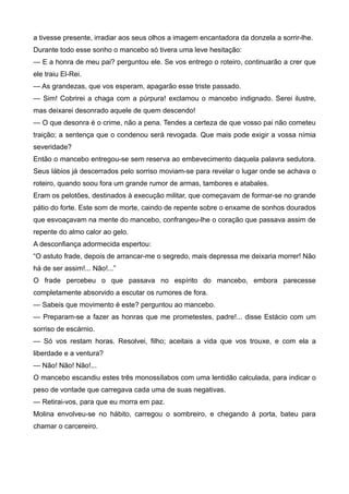 a tivesse presente, irradiar aos seus olhos a imagem encantadora da donzela a sorrir-lhe.
Durante todo esse sonho o mancebo só tivera uma leve hesitação:
— E a honra de meu pai? perguntou ele. Se vos entrego o roteiro, continuarão a crer que
ele traiu El-Rei.
— As grandezas, que vos esperam, apagarão esse triste passado.
— Sim! Cobrirei a chaga com a púrpura! exclamou o mancebo indignado. Serei ilustre,
mas deixarei desonrado aquele de quem descendo!
— O que desonra é o crime, não a pena. Tendes a certeza de que vosso pai não cometeu
traição; a sentença que o condenou será revogada. Que mais pode exigir a vossa nímia
severidade?
Então o mancebo entregou-se sem reserva ao embevecimento daquela palavra sedutora.
Seus lábios já descerrados pelo sorriso moviam-se para revelar o lugar onde se achava o
roteiro, quando soou fora um grande rumor de armas, tambores e atabales.
Eram os pelotões, destinados à execução militar, que começavam de formar-se no grande
pátio do forte. Este som de morte, caindo de repente sobre o enxame de sonhos dourados
que esvoaçavam na mente do mancebo, confrangeu-lhe o coração que passava assim de
repente do almo calor ao gelo.
A desconfiança adormecida espertou:
“O astuto frade, depois de arrancar-me o segredo, mais depressa me deixaria morrer! Não
há de ser assim!... Não!...”
O frade percebeu o que passava no espírito do mancebo, embora parecesse
completamente absorvido a escutar os rumores de fora.
— Sabeis que movimento é este? perguntou ao mancebo.
— Preparam-se a fazer as honras que me prometestes, padre!... disse Estácio com um
sorriso de escárnio.
— Só vos restam horas. Resolvei, filho; aceitais a vida que vos trouxe, e com ela a
liberdade e a ventura?
— Não! Não! Não!...
O mancebo escandiu estes três monossílabos com uma lentidão calculada, para indicar o
peso de vontade que carregava cada uma de suas negativas.
— Retirai-vos, para que eu morra em paz.
Molina envolveu-se no hábito, carregou o sombreiro, e chegando à porta, bateu para
chamar o carcereiro.
 