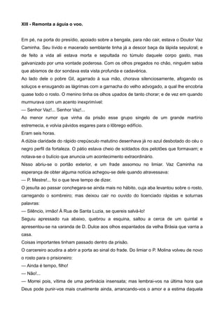 XIII - Remonta a águia o voo.
Em pé, na porta do presídio, apoiado sobre a bengala, para não cair, estava o Doutor Vaz
Caminha. Seu lívido e macerado semblante tinha já a descor baça da lápida sepulcral; e
de feito a vida ali estava morta e sepultada no túmulo daquele corpo gasto, mas
galvanizado por uma vontade poderosa. Com os olhos pregados no chão, ninguém sabia
que abismos de dor sondava esta vista profunda e cadavérica.
Ao lado dele o pobre Gil, agarrado à sua mão, chorava silenciosamente, afogando os
soluços e enxugando as lágrimas com a garnacha do velho advogado, a qual lhe encobria
quase todo o rosto. O menino tinha os olhos upados de tanto chorar; e de vez em quando
murmurava com um acento inexprimível:
— Senhor Vaz!... Senhor Vaz!...
Ao menor rumor que vinha da prisão esse grupo singelo de um grande martírio
estremecia, e volvia pávidos esgares para o lôbrego edifício.
Eram seis horas.
A dúbia claridade do rápido crepúsculo matutino desenhava já no azul desbotado do céu o
negro perfil da fortaleza. O pátio estava cheio de soldados dos pelotões que formavam; e
notava-se o bulício que anuncia um acontecimento extraordinário.
Nisso abriu-se o portão exterior, e um frade assomou no limiar. Vaz Caminha na
esperança de obter alguma notícia achegou-se dele quando atravessava:
— P. Mestre!... foi o que teve tempo de dizer.
O jesuíta ao passar conchegara-se ainda mais no hábito, cuja aba levantou sobre o rosto,
carregando o sombreiro; mas deixou cair no ouvido do licenciado rápidas e soturnas
palavras:
— Silêncio, irmão! À Rua de Santa Luzia, se quereis salvá-lo!
Seguiu apressado rua abaixo, quebrou a esquina, saltou a cerca de um quintal e
apresentou-se na varanda de D. Dulce aos olhos espantados da velha Brásia que varria a
casa.
Coisas importantes tinham passado dentro da prisão.
O carcereiro acudira a abrir a porta ao sinal do frade. Do limiar o P. Molina volveu de novo
o rosto para o prisioneiro:
— Ainda é tempo, filho!
— Não!...
— Morrei pois, vítima de uma pertinácia insensata; mas lembrai-vos na última hora que
Deus pode punir-vos mais cruelmente ainda, arrancando-vos o amor e a estima daquela
 