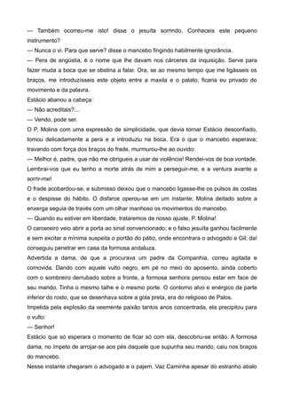 — Também ocorreu-me isto! disse o jesuíta sorrindo. Conheceis este pequeno
instrumento?
— Nunca o vi. Para que serve? disse o mancebo fingindo habilmente ignorância.
— Pera de angústia, é o nome que lhe davam nos cárceres da inquisição. Serve para
fazer muda a boca que se obstina a falar. Ora, se ao mesmo tempo que me ligásseis os
braços, me introduzísseis este objeto entre a maxila e o palato, ficaria eu privado do
movimento e da palavra.
Estácio abanou a cabeça:
— Não acreditais?...
— Vendo, pode ser.
O P. Molina com uma expressão de simplicidade, que devia tornar Estácio desconfiado,
tomou delicadamente a pera e a introduziu na boca. Era o que o mancebo esperava;
travando com força dos braços do frade, murmurou-lhe ao ouvido:
— Melhor é, padre, que não me obrigueis a usar de violência! Rendei-vos de boa vontade.
Lembrai-vos que eu tenho a morte atrás de mim a perseguir-me, e a ventura avante a
sorrir-me!
O frade acobardou-se, e submisso deixou que o mancebo ligasse-lhe os pulsos às costas
e o despisse do hábito. O disfarce operou-se em um instante; Molina deitado sobre a
enxerga seguia de través com um olhar manhoso os movimentos do mancebo.
— Quando eu estiver em liberdade, trataremos de nosso ajuste, P. Molina!
O carcereiro veio abrir a porta ao sinal convencionado; e o falso jesuíta ganhou facilmente
e sem excitar a mínima suspeita o portão do pátio, onde encontrara o advogado e Gil; daí
conseguiu penetrar em casa da formosa andaluza.
Advertida a dama, de que a procurava um padre da Companhia, correu agitada e
comovida. Dando com aquele vulto negro, em pé no meio do aposento, ainda coberto
com o sombreiro derrubado sobre a fronte, a formosa senhora pensou estar em face de
seu marido. Tinha o mesmo talhe e o mesmo porte. O contorno alvo e enérgico da parte
inferior do rosto, que se desenhava sobre a gola preta, era do religioso de Palos.
Impelida pela explosão da veemente paixão tantos anos concentrada, ela precipitou para
o vulto:
— Senhor!
Estácio que só esperara o momento de ficar só com ela, descobriu-se então. A formosa
dama, no ímpeto de arrojar-se aos pés daquele que supunha seu marido, caiu nos braços
do mancebo.
Nesse instante chegaram o advogado e o pajem. Vaz Caminha apesar do estranho abalo
 