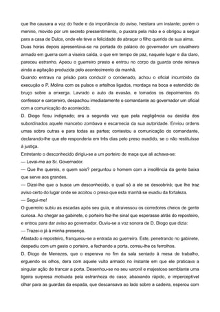 que lhe causara a voz do frade e da importância do aviso, hesitara um instante; porém o
menino, movido por um secreto pressentimento, o puxara pela mão e o obrigou a seguir
para a casa de Dulce, onde ele teve a felicidade de abraçar o filho querido de sua alma.
Duas horas depois apresentava-se na portada do palácio do governador um cavalheiro
armado em guerra com a viseira caída, o que em tempo de paz, naquele lugar e dia claro,
pareceu estranho. Apeou o guerreiro presto e entrou no corpo da guarda onde reinava
ainda a agitação produzida pelo acontecimento da manhã.
Quando entrava na prisão para conduzir o condenado, achou o oficial incumbido da
execução o P. Molina com os pulsos e artelhos ligados, mordaça na boca e estendido de
bruço sobre a enxerga. Lavrado o auto da evasão, e tomados os depoimentos do
confessor e carcereiro, despachou imediatamente o comandante ao governador um oficial
com a comunicação do acontecido.
D. Diogo ficou indignado; era a segunda vez que pela negligência ou desídia dos
subordinados aquele mancebo zombava e escarnecia da sua autoridade. Enviou ordens
umas sobre outras e para todas as partes; contestou a comunicação do comandante,
declarando-lhe que ele responderia em três dias pelo preso evadido, se o não restituísse
à justiça.
Entretanto o desconhecido dirigiu-se a um porteiro de maça que ali achava-se:
— Levai-me ao Sr. Governador.
— Que lhe quereis, e quem sois? perguntou o homem com a insolência da gente baixa
que serve aos grandes.
— Dizei-lhe que o busca um desconhecido, o qual só a ele se descobrirá; que lhe traz
aviso certo do lugar onde se acoitou o preso que esta manhã se evadiu da fortaleza.
— Segui-me!
O guerreiro subiu as escadas após seu guia, e atravessou os corredores cheios de gente
curiosa. Ao chegar ao gabinete, o porteiro fez-lhe sinal que esperasse atrás do reposteiro,
e entrou para dar aviso ao governador. Ouviu-se a voz sonora de D. Diogo que dizia:
— Trazei-o já à minha presença.
Afastado o reposteiro, franqueou-se a entrada ao guerreiro. Este, penetrando no gabinete,
despediu com um gesto o porteiro, e fechando a porta, correu-lhe os ferrolhos.
D. Diogo de Menezes, que o esperava no fim da sala sentado à mesa de trabalho,
erguendo os olhos, dera com aquele vulto armado no instante em que ele praticava a
singular ação de trancar a porta. Desenhou-se no seu varonil e majestoso semblante uma
ligeira surpresa motivada pela estranheza do caso; abaixando rápido, e imperceptível
olhar para as guardas da espada, que descansava ao lado sobre a cadeira, esperou com
 