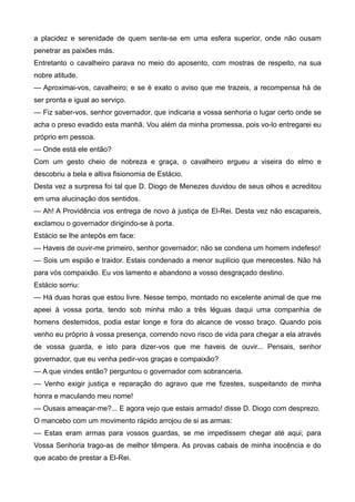 a placidez e serenidade de quem sente-se em uma esfera superior, onde não ousam
penetrar as paixões más.
Entretanto o cavalheiro parava no meio do aposento, com mostras de respeito, na sua
nobre atitude.
— Aproximai-vos, cavalheiro; e se é exato o aviso que me trazeis, a recompensa há de
ser pronta e igual ao serviço.
— Fiz saber-vos, senhor governador, que indicaria a vossa senhoria o lugar certo onde se
acha o preso evadido esta manhã. Vou além da minha promessa, pois vo-lo entregarei eu
próprio em pessoa.
— Onde está ele então?
Com um gesto cheio de nobreza e graça, o cavalheiro ergueu a viseira do elmo e
descobriu a bela e altiva fisionomia de Estácio.
Desta vez a surpresa foi tal que D. Diogo de Menezes duvidou de seus olhos e acreditou
em uma alucinação dos sentidos.
— Ah! A Providência vos entrega de novo à justiça de El-Rei. Desta vez não escapareis,
exclamou o governador dirigindo-se à porta.
Estácio se lhe antepôs em face:
— Haveis de ouvir-me primeiro, senhor governador; não se condena um homem indefeso!
— Sois um espião e traidor. Estais condenado a menor suplício que merecestes. Não há
para vós compaixão. Eu vos lamento e abandono a vosso desgraçado destino.
Estácio sorriu:
— Há duas horas que estou livre. Nesse tempo, montado no excelente animal de que me
apeei à vossa porta, tendo sob minha mão a três léguas daqui uma companhia de
homens destemidos, podia estar longe e fora do alcance de vosso braço. Quando pois
venho eu próprio à vossa presença, correndo novo risco de vida para chegar a ela através
de vossa guarda, e isto para dizer-vos que me haveis de ouvir... Pensais, senhor
governador, que eu venha pedir-vos graças e compaixão?
— A que vindes então? perguntou o governador com sobranceria.
— Venho exigir justiça e reparação do agravo que me fizestes, suspeitando de minha
honra e maculando meu nome!
— Ousais ameaçar-me?... E agora vejo que estais armado! disse D. Diogo com desprezo.
O mancebo com um movimento rápido arrojou de si as armas:
— Estas eram armas para vossos guardas, se me impedissem chegar até aqui; para
Vossa Senhoria trago-as de melhor têmpera. As provas cabais de minha inocência e do
que acabo de prestar a El-Rei.
 