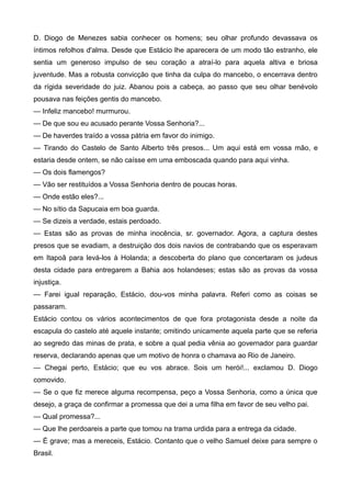 D. Diogo de Menezes sabia conhecer os homens; seu olhar profundo devassava os
íntimos refolhos d'alma. Desde que Estácio lhe aparecera de um modo tão estranho, ele
sentia um generoso impulso de seu coração a atraí-lo para aquela altiva e briosa
juventude. Mas a robusta convicção que tinha da culpa do mancebo, o encerrava dentro
da rígida severidade do juiz. Abanou pois a cabeça, ao passo que seu olhar benévolo
pousava nas feições gentis do mancebo.
— Infeliz mancebo! murmurou.
— De que sou eu acusado perante Vossa Senhoria?...
— De haverdes traído a vossa pátria em favor do inimigo.
— Tirando do Castelo de Santo Alberto três presos... Um aqui está em vossa mão, e
estaria desde ontem, se não caísse em uma emboscada quando para aqui vinha.
— Os dois flamengos?
— Vão ser restituídos a Vossa Senhoria dentro de poucas horas.
— Onde estão eles?...
— No sítio da Sapucaia em boa guarda.
— Se dizeis a verdade, estais perdoado.
— Estas são as provas de minha inocência, sr. governador. Agora, a captura destes
presos que se evadiam, a destruição dos dois navios de contrabando que os esperavam
em Itapoã para levá-los à Holanda; a descoberta do plano que concertaram os judeus
desta cidade para entregarem a Bahia aos holandeses; estas são as provas da vossa
injustiça.
— Farei igual reparação, Estácio, dou-vos minha palavra. Referi como as coisas se
passaram.
Estácio contou os vários acontecimentos de que fora protagonista desde a noite da
escapula do castelo até aquele instante; omitindo unicamente aquela parte que se referia
ao segredo das minas de prata, e sobre a qual pedia vênia ao governador para guardar
reserva, declarando apenas que um motivo de honra o chamava ao Rio de Janeiro.
— Chegai perto, Estácio; que eu vos abrace. Sois um herói!... exclamou D. Diogo
comovido.
— Se o que fiz merece alguma recompensa, peço a Vossa Senhoria, como a única que
desejo, a graça de confirmar a promessa que dei a uma filha em favor de seu velho pai.
— Qual promessa?...
— Que lhe perdoareis a parte que tomou na trama urdida para a entrega da cidade.
— É grave; mas a mereceis, Estácio. Contanto que o velho Samuel deixe para sempre o
Brasil.
 