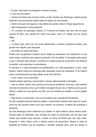 — É justo. Esta noite vos entregarei a missiva do judeu.
— E por que não agora?
— Careço de tempo para buscá-la onde a ocultei. Quanto aos flamengos, partirei já para
trazê-los à vossa presença; podeis fazer-me seguir por uma escolta.
— Sereis vós quem me seguireis, meu alferes de cavalos, disse D. Diogo erguendo-se.
— Não compreendo a Vossa Senhoria.
— É o começo da reparação, Estácio. D. Francisco de Aguilar, que teve não sei quais
queixas do filho, veio solicitar-me ontem sua baixa, como um castigo que lhe queria
infligir.
— Ah!...
— O posto vago achou em vós quem dignamente o servisse; partiremos ambos, sem
guarda nem séquito, para Sapucaia.
— Às ordens de Vossa Senhoria!...
Estácio saiu do gabinete a esperar que D. Diogo se preparasse. Na antecâmara viu seu
velho amigo e padrinho que esperava tranquilo o fim da prática. O advogado sabia agora
o que o mancebo tinha obrado; e confiava na austera justiça do governador, tão inflexível
no perdão, como generoso na recompensa.
O mancebo e o velho abraçaram-se estreitamente; um, nada perguntara, o outro, nada
dissera; ambos tinham-se entendido pela expressão mútua do semblante. O de Estácio
trazia o contentamento que logo refletiu no de Vaz Caminha.
— Livre, mestre, livre e premiado!
Instantes depois apareceu o governador e saudou afetuosamente o advogado.
— Nós os velhos, Doutor Vaz Caminha, já de pouco prestamos. Ei-lo aqui, este imberbe
mancebo de dezenove anos, que é melhor advogado do que vós, e melhor juiz do que eu!
Vistes o instante em que ganhou seu feito, que vós tivestes por perdido, e eu por julgado
afinal?...
— Não foi ele, sr. governador, mas a sua inocência sob a guarda da Providência.
Os dois cavaleiros partiram afinal do palácio. O governador adiante meio corpo do cavalo,
como era uso quando andava com seus íntimos, em privança. O alferes lhe guardava a
esquerda.
Os dois flamengos foram restituídos ao Castelo de Santo Alberto nessa mesma tarde;
Samuel posto em liberdade, mas intimado da ordem do governador que lhe dava seis
meses para liquidar seus haveres e deixar as terras do Brasil para não mais voltar.
Enquanto o velho rabino ouvia a palavra severa do governador, Raquel à parte se
despedia de Estácio que de propósito a arredara daquela cena, para lhe poupar a
 