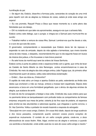 humilhação do pai.
— Se algum dia, Estácio, disse-lhe a formosa judia, carecerdes do coração de uma irmã
para repartir com ele as alegrias ou tristezas do vosso, sabeis já onde esse amigo vos
espera!
— Eu vos prometo, Raquel! Praza a Deus que nesse momento eu o ache pleno das
felicidades que vos desejo.
— Oh! no instante em que dele vos aproximardes, asseguro-vos que o achareis feliz.
Estácio cortou este diálogo, que o pungia; e chegou-se a Samuel para murmurar-lhe ao
ouvido:
— Trabalhai melhor a ventura de vossa filha, Samuel. Lembrai-vos que lhe deveis a vida,
e o ouro de que sois tão avaro.
O governador, compreendendo a necessidade que Estácio devia ter de repouso e
expansão no seio da amizade, depois da vida agitada e tormentosa, que vivera durante
cerca de dois meses, o despediu, recomendando-lhe que no dia seguinte fosse em busca
da missiva dos judeus, e lha trouxesse o mais breve possível.
— Às sete horas da manhã aqui serei às ordens de Vossa Senhoria.
Estácio correu à porta do palácio onde o esperava Antão com a gente, que vinha de levar
ao Castelo de Santo Alberto os dois flamengos. Juntos encaminharam-se à casa de
Cristóvão. No meio da alegria dos dois amigos entrou João Fogaça que, do primeiro olhar
reconhecendo quem ali estava, soltou esta estrondosa exclamação:
— Então!... Que vos dizia eu, Cristovinho?
O capitão de mato abriu um braço e apertou Estácio ao peito; estendendo ao Antão dois
dedos que encheram a mão ao marujo, embora a tivesse bem espalmada. Depois disto
escancarou a boca em uma formidável gargalhada, que o aliviou de algumas arrobas da
alegria, que acabava de sentir.
O resto do dia foi consagrado a festejar a boa volta. Cristóvão deu suas ordens para que
no pavimento térreo se banqueteassem com profusão todos os companheiros da famosa
empresa; enquanto sua mesa de jantar, coberta já da fina copa de prataria, só esperava
para encher-se das abundantes e saborosas iguarias, que chegasse o quinto conviva, o
Dr. Vaz Caminha. Voltou o portador do recado trazendo a resposta do advogado:
“Desculpai-me com vosso amigo, Estácio. Em vossa feliz idade, depois da longa ausência
e dos riscos passados, compreendo quanto carecem vossos jovens corações de
expandir-se mutuamente. O contato de um velho coração gelaria, crede-me, a doce
efervescência de vosso festim. Ride, folgai, enchei-vos de alegria e venturas; e quando
vos sentirdes a transbordar, vinde então vazá-las no seio de vosso velho amigo e mestre.”
 