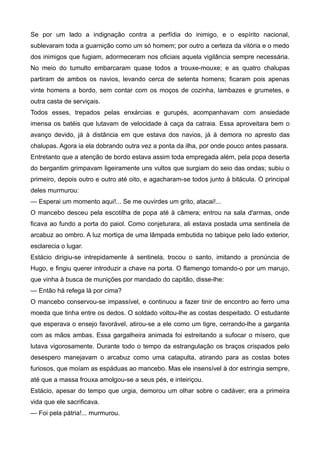 Se por um lado a indignação contra a perfídia do inimigo, e o espírito nacional,
sublevaram toda a guarnição como um só homem; por outro a certeza da vitória e o medo
dos inimigos que fugiam, adormeceram nos oficiais aquela vigilância sempre necessária.
No meio do tumulto embarcaram quase todos a trouxe-mouxe; e as quatro chalupas
partiram de ambos os navios, levando cerca de setenta homens; ficaram pois apenas
vinte homens a bordo, sem contar com os moços de cozinha, lambazes e grumetes, e
outra casta de serviçais.
Todos esses, trepados pelas enxárcias e gurupés, acompanhavam com ansiedade
imensa os batéis que lutavam de velocidade à caça da catraia. Essa aproveitara bem o
avanço devido, já à distância em que estava dos navios, já à demora no apresto das
chalupas. Agora ia ela dobrando outra vez a ponta da ilha, por onde pouco antes passara.
Entretanto que a atenção de bordo estava assim toda empregada além, pela popa deserta
do bergantim grimpavam ligeiramente uns vultos que surgiam do seio das ondas; subiu o
primeiro, depois outro e outro até oito, e agacharam-se todos junto à bitácula. O principal
deles murmurou:
— Esperai um momento aqui!... Se me ouvirdes um grito, atacai!...
O mancebo desceu pela escotilha de popa até à câmera; entrou na sala d'armas, onde
ficava ao fundo a porta do paiol. Como conjeturara, ali estava postada uma sentinela de
arcabuz ao ombro. A luz mortiça de uma lâmpada embutida no tabique pelo lado exterior,
esclarecia o lugar.
Estácio dirigiu-se intrepidamente à sentinela, trocou o santo, imitando a pronúncia de
Hugo, e fingiu querer introduzir a chave na porta. O flamengo tomando-o por um marujo,
que vinha à busca de munições por mandado do capitão, disse-lhe:
— Então há refega lá por cima?
O mancebo conservou-se impassível, e continuou a fazer tinir de encontro ao ferro uma
moeda que tinha entre os dedos. O soldado voltou-lhe as costas despeitado. O estudante
que esperava o ensejo favorável, atirou-se a ele como um tigre, cerrando-lhe a garganta
com as mãos ambas. Essa gargalheira animada foi estreitando a sufocar o mísero, que
lutava vigorosamente. Durante todo o tempo da estrangulação os braços crispados pelo
desespero manejavam o arcabuz como uma catapulta, atirando para as costas botes
furiosos, que moíam as espáduas ao mancebo. Mas ele insensível à dor estringia sempre,
até que a massa frouxa amolgou-se a seus pés, e inteiriçou.
Estácio, apesar do tempo que urgia, demorou um olhar sobre o cadáver; era a primeira
vida que ele sacrificava.
— Foi pela pátria!... murmurou.
 