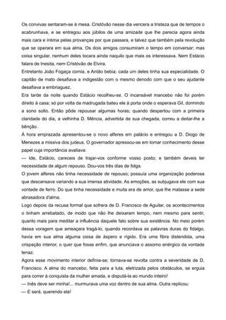 Os convivas sentaram-se à mesa. Cristóvão nesse dia vencera a tristeza que de tempos o
acabrunhava, e se entregou aos júbilos de uma amizade que lhe parecia agora ainda
mais cara e íntima pelas provanças por que passara, e talvez que também pela revolução
que se operara em sua alma. Os dois amigos consumiram o tempo em conversar; mas
coisa singular, nenhum deles tocara ainda naquilo que mais os interessava. Nem Estácio
falara de Inesita, nem Cristóvão de Elvira.
Entretanto João Fogaça comia, e Antão bebia; cada um deles tinha sua especialidade. O
capitão de mato desafiava a indigestão com o mesmo denodo com que o seu ajudante
desafiava a embriaguez.
Era tarde da noite quando Estácio recolheu-se. O incansável mancebo não foi porém
direito à casa; só por volta da madrugada bateu ele à porta onde o esperava Gil, dormindo
a sono solto. Então pôde repousar algumas horas; quando despertou com a primeira
claridade do dia, a velhinha D. Mência, advertida de sua chegada, correu a deitar-lhe a
bênção.
À hora emprazada apresentou-se o novo alferes em palácio e entregou a D. Diogo de
Menezes a missiva dos judeus. O governador apressou-se em tomar conhecimento desse
papel cuja importância avaliava:
— Ide, Estácio, careceis de trajar-vos conforme vosso posto; e também deveis ter
necessidade de algum repouso. Dou-vos três dias de folga.
O jovem alferes não tinha necessidade de repouso; possuía uma organização poderosa
que descansava variando a sua imensa atividade. As emoções, as subjugava ele com sua
vontade de ferro. Do que tinha necessidade e muita era de amor, que lhe matasse a sede
abrasadora d'alma.
Logo depois da recusa formal que sofrera de D. Francisco de Aguilar, os acontecimentos
o tinham arrebatado, de modo que não lhe deixaram tempo, nem mesmo para sentir,
quanto mais para meditar a influência daquele fato sobre sua existência. No meio porém
dessa voragem que ameaçara tragá-lo, quando recordava as palavras duras do fidalgo,
havia em sua alma alguma coisa de áspero e rígido. Era uma fibra distendida, uma
crispação interior, o quer que fosse enfim, que anunciava o assomo enérgico da vontade
tenaz.
Agora esse movimento interior definia-se; tornava-se revolta contra a severidade de D.
Francisco. A alma do mancebo, feita para a luta, eletrizada pelos obstáculos, se erguia
para correr à conquista da mulher amada, e disputá-la ao mundo inteiro!
— Inês deve ser minha!... murmurava uma voz dentro de sua alma. Outra replicou:
— E será, querendo ela!
 