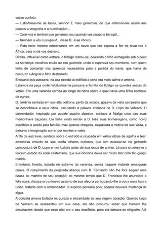 vosso contato.
— Esbofeteai-me as faces, senhor! É mais generoso, do que entornar-me assim aos
poucos a vergonha e a humilhação!...
— Calai-vos e lembrai que generoso sou quando vos poupo o baraço!...
— Também a vós o poupais!... disse D. José irônico.
— Esta noite mesmo embarcareis em um navio que vos espera a fim de levar-vos à
África, para onde vos desterro.
Direito, inflexível como entrara, o fidalgo retirou-se, deixando o filho esmagado sob o peso
da sentença; recolheu então ao seu gabinete, onde o esperava seu mordomo, com quem
tinha de concertar nos aprestos necessários para a partida do navio, que havia de
conduzir a Angola o filho desterrado.
Enquanto isto passava, na asa oposta do edifício a cena era mais calma e amena.
Estamos na peça onde habitualmente passava a família do fidalgo as quentes sestas do
verão. Era uma varanda corrida ao longo da horta sobre a qual havia uma linha contínua
de ogivas.
D. Ismênia sentada em sua alta poltrona, perto da arcada, gozava da vista campestre que
se desdobrava a seus olhos, escutando a palavra animada de D. Lopo de Velasco. O
comendador, inspirado por aquele quadro alpestre, contava à fidalga uma das suas
memoráveis caçadas. Ele tinha vindo render a D. Inês suas homenagens, como noivo
escolhido e aceito pela família; mas apenas chegado, esquecera o motivo de sua visita, e
deixava a imaginação correr por montes e vales.
A fila de escravas, sentada sobre o estrado e ocupada em várias obras de agulha e tear,
arrancava amiúdo da sua tarefa olhares curiosos, que iam extasiar-se na galharda
compostura de D. Lopo e nas luzidas galas de sua roupa de primor. Lá para si pensava o
terceiro estado do solar castelhano, que sua doninha devia ser muito feliz com tão guapo
marido.
Entretanto Inesita, isolada no extremo da varanda, sentia naquele instante amarguras
cruéis. O rompimento da projetada aliança com D. Fernando não lhe fora sequer uma
pausa ao martírio de seu coração; ao mesmo tempo que D. Francisco lhe anunciara a
feliz nova, dissipava o primeiro assomo de sua alegria participando-lhe a outra mais ilustre
união, tratada com o comendador. O suplício persistia pois; apenas houvera mudança de
algoz.
A donzela amava Estácio na pureza e sinceridade de seu virgem coração. Quando Lopo
de Velasco se apresentou em sua casa, ela não procurou saber que homem lhe
destinavam; desde que esse não era o seu escolhido, para ela tornava-se ninguém. Até
 