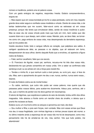 número e insolência, poderá uma só palavra vossa.
Com um gesto enérgico de negativa, respondeu Inesita. Estácio compreendendo-a,
ergueu-se:
— Mas espero que em vossa bondade já me foi a culpa perdoada, como em meu respeito
grande deve estar segura e confiada vossa modéstia e virtude. Diante de vossa mãe, e de
tantas testemunhas que me ouvem, falar-vos-ei como se estivesse só em vossa
presença; porque não tereis que enrubescer deles, senão de vossa inocência e pudor.
Mas se esse véu de vossa virtude pode mais que tudo em mim, bem vedes que não
ousarei dizer-vos o que desejo, sem ordem vossa. Mandai, pois, se devo falar, se tornar-
me como vim, pago embora de vossa vista, mas desamparado da derradeira esperança,
que só me podeis dar.
Inesita escutava lívida; todo o sangue refluíra ao coração, que palpitava aos saltos. A
vertigem apoderou-se dela; as pessoas e os objetos, que ali estavam em torno,
desapareceram de seus olhos: dentro daquele fluido que a envolveu, só aparecia a figura
nobre de Estácio.
— Falai, senhor cavalheiro; falai que vos escuto.
— D. Francisco de Aguilar, vosso pai, senhora, recusou-me há três dias vossa mão,
declarando-me que jamais consentiria em nossa união. Vim a saber se confirmais esta
sentença cruel; ou se achais em vós a força para resistir-lhe.
— Tendes a minha fé, e que nenhum outro a terá jamais, eu vo-lo juro, aqui, à face do
céu. Mas, sem o aprazimento de quem me deu o ser, nunca, senhor, nunca serei vossa...
esposa.
O rosto de Estácio cobriu-se de mortal lividez:
— Eu sabia, senhora, que outra não podia ser vossa palavra; mas queria que ela
passasse pelos vossos lábios, para acabar-me docemente. Adeus pois, senhora, até o
céu, que o martírio de perder-vos me deve ganhar em recompensa.
O alúvio de lágrimas, que soçobrava à palavra do seio da donzela, brotou enfim dos olhos
magoados. Inês abaixou a fronte como um nenúfar cheio de orvalho, e deixou que o
pranto lhe rociasse as faces.
Estácio ouviu um murmúrio entre os soluços e aproximou-se mais; ela dizia:
— Sou mulher e filha; e pois sem forças, nem vontade. Mas com essas armas que Deus
nos deu à nossa fragilidade, com minhas lágrimas e minhas preces lutarei até morrer; e
no último instante ainda a esperança de ser vossa não me há de desamparar, como meu
pensamento não há de arredar-se de vós, meu senhor. Vós que tudo podeis, me
abandonais!
 
