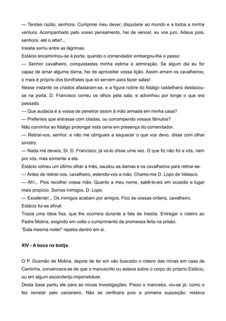 — Tendes razão, senhora. Cumprirei meu dever; disputarei ao mundo e a todos a minha
ventura. Acompanhado pelo vosso pensamento, hei de vencer, eu vos juro. Adeus pois,
senhora, até o altar!...
Inesita sorriu entre as lágrimas.
Estácio encaminhou-se à porta, quando o comendador embargou-lhe o passo:
— Senhor cavalheiro, conquistastes minha estima e admiração. Se algum dia eu for
capaz de amar alguma dama, hei de aproveitar vossa lição. Assim amam os cavalheiros;
o mais é próprio dos bonifrates que só servem para fazer salas!
Nesse instante os criados afastaram-se, e a figura nobre do fidalgo castelhano destacou-
se na porta. D. Francisco correu os olhos pela sala, e adivinhou por longe o que era
passado.
— Que audácia é a vossa de penetrar assim à mão armada em minha casa?
— Preferíeis que entrasse com ciladas, ou corrompendo vossos fâmulos?
Não convinha ao fidalgo prolongar esta cena em presença do comendador.
— Retirai-vos, senhor, e não me obrigueis a esquecer o que vos devo, disse com olhar
sinistro.
— Nada me deveis, Sr. D. Francisco; já vo-lo disse uma vez. O que fiz não foi a vós, nem
por vós, mas somente a ela.
Estácio volveu um último olhar a Inês, saudou as damas e os cavalheiros para retirar-se.
— Antes de retirar-vos, cavalheiro, estendo-vos a mão. Chamo-me D. Lopo de Velasco.
— Ah!... Pois recolhei vossa mão. Quanto a meu nome, sabê-lo-eis em ocasião e lugar
mais propício. Somos inimigos, D. Lopo.
— Excelente!... Os inimigos acabam por amigos. Fico às vossas ordens, cavalheiro.
Estácio foi-se afinal.
Trazia uma ideia fixa, que lhe ocorrera durante a fala de Inesita. Entregar o roteiro ao
Padre Molina, exigindo em volta o cumprimento da promessa feita na prisão.
“Esta mesma noite!” repetia dentro em si.
XIV - A boca na botija.
O P. Gusmão de Molina, depois de ter em vão buscado o roteiro das minas em casa de
Caminha, convencera-se de que o manuscrito ou estava sobre o corpo do próprio Estácio,
ou em algum esconderijo impenetrável.
Desta base partiu ele para as novas investigações. Preso o mancebo, viu-se já, como o
fez revistar pelo carcereiro. Não se verificara pois a primeira suposição: restava
 