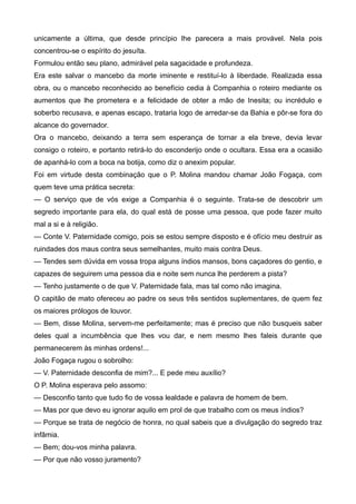 unicamente a última, que desde princípio lhe parecera a mais provável. Nela pois
concentrou-se o espírito do jesuíta.
Formulou então seu plano, admirável pela sagacidade e profundeza.
Era este salvar o mancebo da morte iminente e restituí-lo à liberdade. Realizada essa
obra, ou o mancebo reconhecido ao benefício cedia à Companhia o roteiro mediante os
aumentos que lhe prometera e a felicidade de obter a mão de Inesita; ou incrédulo e
soberbo recusava, e apenas escapo, trataria logo de arredar-se da Bahia e pôr-se fora do
alcance do governador.
Ora o mancebo, deixando a terra sem esperança de tornar a ela breve, devia levar
consigo o roteiro, e portanto retirá-lo do esconderijo onde o ocultara. Essa era a ocasião
de apanhá-lo com a boca na botija, como diz o anexim popular.
Foi em virtude desta combinação que o P. Molina mandou chamar João Fogaça, com
quem teve uma prática secreta:
— O serviço que de vós exige a Companhia é o seguinte. Trata-se de descobrir um
segredo importante para ela, do qual está de posse uma pessoa, que pode fazer muito
mal a si e à religião.
— Conte V. Paternidade comigo, pois se estou sempre disposto e é ofício meu destruir as
ruindades dos maus contra seus semelhantes, muito mais contra Deus.
— Tendes sem dúvida em vossa tropa alguns índios mansos, bons caçadores do gentio, e
capazes de seguirem uma pessoa dia e noite sem nunca lhe perderem a pista?
— Tenho justamente o de que V. Paternidade fala, mas tal como não imagina.
O capitão de mato ofereceu ao padre os seus três sentidos suplementares, de quem fez
os maiores prólogos de louvor.
— Bem, disse Molina, servem-me perfeitamente; mas é preciso que não busqueis saber
deles qual a incumbência que lhes vou dar, e nem mesmo lhes faleis durante que
permanecerem às minhas ordens!...
João Fogaça rugou o sobrolho:
— V. Paternidade desconfia de mim?... E pede meu auxílio?
O P. Molina esperava pelo assomo:
— Desconfio tanto que tudo fio de vossa lealdade e palavra de homem de bem.
— Mas por que devo eu ignorar aquilo em prol de que trabalho com os meus índios?
— Porque se trata de negócio de honra, no qual sabeis que a divulgação do segredo traz
infâmia.
— Bem; dou-vos minha palavra.
— Por que não vosso juramento?
 