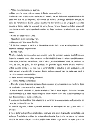 — Vale o mesmo; jurarei, se quereis.
— Não; nem da vossa palavra careço já. Basta vossa lealdade.
Postos os três índios à disposição do P. Molina, ele os industriou convenientemente;
disse-lhes que no dia seguinte, às 6 horas da manhã, um moço disfarçado em jesuíta
sairia da Fortaleza de Santa Luzia; o qual havia de ir em busca de um papel escondido
algures, e depois tratar de se evadir da terra. A esse homem deviam os índios seguir até
que tivesse em si o papel, que lhe tomariam por força ou cilada para lho trazer logo a ele
Molina.
— Como é o papel? disse Olho.
— Que cheiro tem? perguntou Faro.
— Que som dá? interrogou Ouvido.
O P. Molina começou a explicar a forma do roteiro a Olho; mas a cada palavra o índio
abanava a cabeça respondendo:
— Eu não vejo!...
Afinal o visitador compreendeu que o único meio de penetrar naquela inteligência era
fazer-lhe entender pelos olhos; arranjou um folheto idêntico ao do roteiro que já tivera em
suas mãos, e mostrou-o ao índio. Este o tomou, examinando em todos os sentidos, de
face, de lado, de quina, até que pareceu ter gravado aquela forma em sua memória.
Então Ouvido tomou-o por sua vez e amarrotando-o, escutou o som produzido pelo
caderno com uma atenção profunda; depois deixou o papel cair no chão para ouvir a
pancada e mostrou-se satisfeito.
— Tem o mesmo cheiro? perguntou Faro.
O P. Molina hesitou na resposta:
— Deve ter cheiro de paroba, porque estava guardado em uma arca dessa madeira! disse
ele inspirado por uma repentina recordação.
Os índios ao sair travaram do folheto em branco para o levar; inquiriu do motivo o frade.
Podia acontecer que fosse necessário para obter o roteiro fazer uma substituição rápida e
sutil desse corpo por outro semelhante.
O jesuíta sorriu da astúcia dos selvagens, e tomando a pena escreveu no frontispício do
caderno: Hodie mihi, cras tibi.
Na manhã seguinte, à hora aprazada, estavam os selvagens em seu posto, junto do
presídio.
O moço disfarçado em frade era Estácio, cuja fuga fora, além de prevista, concertada pelo
visitador. O estudante cuidara ter embaçado o jesuíta, ligando-lhe os pulsos no instante
em que ele se amordaçara com sua própria mão; e bem longe estava de supor que todos
 