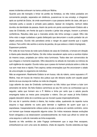 esses incidentes entravam na trama urdida por Molina.
Quando pois ele transpôs o limiar do portão da fortaleza, os três índios postados em
conveniente posição, separados em distância, puseram-se no seu encalço, e chegaram
após ao quintal de Dulce, de onde examinaram o que passava dentro da casa, até que o
mancebo partiu a cavalo e armado para palácio. Apesar do incógnito, nenhum deles
duvidou da identidade da pessoa. Assim de ponto em ponto acompanharam Estácio até a
casa de Cristóvão, em frente da qual e durante o jantar dos amigos, tiveram a primeira
conferência. Resultou dela que o mancebo ainda não tinha consigo o papel. Olho não
tinha visto o esgar cuidadoso e gesto disfarçado que denunciam o oculto portador de um
objeto precioso. Ouvido não percebera ainda o ranger do papel durante que o sujeito
andava. Faro enfim não sentira o aroma da paroba, de que estava o roteiro impregnado.
Esperaram portanto.
Por volta de nove horas da noite saíra Estácio de casa de Cristóvão, e tomara em direção
à ribeira pela descida dos Padres. Os três índios resvalaram após como a sombra tríplice
do mesmo corpo, projetada por vários raios luminosos. Todos eles iam convencidos de
que chegara o momento esperado. Olho descobrira na atitude do mancebo os indícios da
sutil vigilância do caçador. Ouvido notou que o passo do homem produzia sobre o chão da
rua som mais leve e rápido; Faro aspirou certas emanações que lhe anunciaram o abalo
de uma emoção no organismo do indivíduo.
Não se enganaram. Realmente Estácio ia em busca, não do roteiro, como supusera o P.
Molina, mas em busca da missiva dos judeus que ele deixara oculta com aquele papel
dentro da sua couraça de malhas na noite da chegada.
Logo adiante da casa de Cristóvão conheceram os três índios que tinham a lutar com
adversário de temer. De feito Estácio caminhava ao seu fim como se conhecesse que ia
seguido; sabia que homem era o P. Molina e tinha por certo que o astuto jesuíta
empregaria todos os meios para conquistar o roteiro. Ora por vezes já tinha Estácio
julgado descobrir atrás de si sombras que se moviam quase imperceptivelmente.
Em vez de ir caminho direito à ribeira, fez muitas voltas, quebrando de repente numa
esquina e logo adiante na outra para derrotar a vigilância de quem quer que o
espreitasse. Inesperadamente voltava sobre os pés e andava em sentido contrário, como
um homem que tivesse esquecido alguma coisa. Os índios receosos dessas evoluções
foram obrigados a se distanciarem consideravelmente; de modo que afinal no volver de
uma esquina o vulto do mancebo se tinha evaporado.
Quando os três sentidos de João Fogaça conheceram que a caça lhes escapara,
entreolharam-se com uma cara de abóbora, chata de espanto. Ouvido estendeu-se logo
 