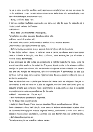 na rua e colou o ouvido ao chão; assim permaneceu muito tempo, até que se ergueu de
chofre e deitou a correr; os outros o acompanharam. Adiante repetiu a auscultação, mas
sem resultado algum. Paravam de novo.
— Estou sentindo! disse Faro.
E com as ventas insufladas, aspirando o ar como um cão de caça, foi trotando até a
ribeira junto à palhoça de Esteves.
— Entrou aí!...
— Não, disse Olho mostrando o rasto: parou.
Faro cheirou a porta e a parede da cabana até o teto.
— Parou para bulir aqui no teto.
— E tirou o remo! disse Ouvido estirado no chão. Estou ouvindo a canoa.
Olho circulou a baía com um olhar de águia.
— Lá! murmurou apontando o quer que era de invisível que só ele descobria.
Os três índios caíram n'água, e nadaram para a canoa; ao chegar viram que estava
deserta boiando à discrição; mas Faro confirmou, pelas emanações que aí achou, a
recente estada do mancebo.
O que distinguia os três índios era unicamente o instinto físico; havia neles, como no
animal, completa ausência de raciocínio. Chegados àquele ponto, onde acharam o último
vestígio de quem procuravam, não se deitaram a conjeturar sobre a direção que tomara;
isso era uma função da inteligência, que não exercitavam. À semelhança do cão que
perdeu o rastro à caça, começaram a nadar em roda da canoa descrevendo uma elipse e
sondando os circuitos.
Essa evolução levou-os à praia que distava da canoa cerca de cinquenta braças. Aí
percorrendo a orla de areia em busca de pegadas, viu Olho uma pedra solta junto do
pequeno arrecife que entrava no mar; e examinando o álveo, conheceu que a sua jazida
era muito recente, pois apenas alisara a flor da areia.
— Hem!... murmurou ele... Foi por aqui!...
— Foi! repetiu Faro que cheirava as pedras.
No fim das pedras pararam ainda.
— Adiante! disse Ouvido. Estou ouvindo as gotas d’água que ele deixou nas folhas.
Assim chegaram à Cruz da Expiação, onde viram na areia os sinais deixados pelas mãos
de Estácio quando apagara as suas pegadas. Ouvido, auscultando o chão, ouviu ainda o
passo do mancebo que se afastava, não mais pelo lado do mar, mas pelo Monte Calvário.
— Lá! disse ele erguendo-se.
Olho disparou após ele; mas Faro não se mexeu.
 
