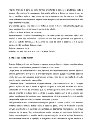 Rápido dirigiu-se à porta da sala d'armas arrastando o corpo por prudência; podia o
soldado não estar morto, mas apenas desmaiado, voltar a si dentro em pouco, e com um
tiro no paiol fazer saltar o navio, o que ele buscara prevenir com risco de sua vida. Mais
breve era cravar-lhe um punhal no peito; mas repugnava-lhe semelhante atrocidade num
corpo exânime ou quase.
Empurrando a porta, esta não cedeu: de fora a tinham fechado. Naturalmente alguém do
navio o pressentira, e encerrando-o correra a dar rebate.
— Embora! Ainda a vitória me pertence.
Assim exclamou o valente mancebo erguendo os olhos para o teto da câmera, como para
afrontar o furor dos holandeses. Travando de um dos cem pistoletes que pendiam à
parede do cabide d'armas, pôs-lhe a mira no óculo do paiol, e esperou com o ouvido
alerta, e a mão prestes a desferir o raio.
A chave rangeu na porta.
— Até o céu, Inês minha! suspirou o coração de Estácio.
II - Do céu ao fundo do mar.
A gente do bergantim se apinhara na proa para acompanhar as chalupas, que lançadas a
remo e vela decididamente ganharam avanço sobre a catraia.
Um grumete se aproveitara dessa circunstância e da completa solidão em que estava a
câmera, para correr à despensa e lambiscar alguma passa e queijo desgarrado. Estava o
ratinho de bordo bem ocupado a roer com as unhas o miolo de um parmesão já estreado,
quando sentiu passos sutis na escotilha.
Cuidou que fosse o despenseiro, e esgueirando-se como uma sombra ao rés do tabique,
ganhou o passo da sala d'armas, e agachou-se junto à porta; ora do outro lado estava
justamente um monte de lambazes, que fez simetria perfeita com a trouxa do rapazito.
Estácio entrando investigou com os olhos e apalpou depois com o pé o primeiro dos
vultos; conjeturando do outro por esse, passou sem a mínima suspeita. Levava a atenção
na sentinela, e por isso não percebeu o suspiro do grumete.
Este já livre do susto, ia-se desenrolando para ganhar o convés, quando ouviu estranho
rumor na sala de armas; deitou o nariz à fresta da porta, e viu em morte-cor o quadro
terrível: a sentinela com os olhos esbugalhados, as bochechas intumescidas, e a língua
bolçando da garganta. Viu, e desmaiou de susto: mas por um movimento instintivo de
defesa, antes de perder o sentido, a mão frouxa conseguira dar volta à chave, levantando
assim barreira entre ele e o perigo. A vertigem foi curta; recobrados alguns espíritos, o
 