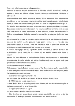 forte e não soberbo, como o coração pusilânime.
Sentindo a influição daquele sorriso triste, o mancebo portanto estremeceu. Tinha já
vencido o jesuíta, ou contava infalível a vitória, para que lhe inspirasse compaixão o
adversário?
Insensivelmente levou a mão à coura de malha e tirou o manuscrito. Dois pensamentos
simultâneos se reuniram nesse movimento; verificar pela inspeção visual a existência do
roteiro, e acenar com ele ao visitador para incitá-lo a parar na singradura veloz em que ia.
Do primeiro relanço d'olhos conheceu o mancebo que o pergaminho não era o mesmo.
Estava este em branco; no frontispício em vez das grandes letras vermelhas havia apenas
uma frase escrita no centro. Esforçavam os olhos decifrá-la, quando o eco da voz do P.
Molina, empanada pela distância, ressoou-lhe aos ouvidos as palavras: Hodie mihi, cras
tibi.
Involuntariamente as mãos se crisparam sobre o papel como se nele tivessem a gorja que
acabava de proferir aquelas palavras. Logo porém dominou-se o mancebo; seu
pensamento valente e ousado, longe de desfalecer ante o golpe que sofrera, se
arremessou contra a desgraça para lutar com ela corpo a corpo.
A primeira interrogação do seu espírito foi, como era natural, a respeito da causa do
acontecimento. Como descobrira o P. Molina, ou seu agente, o lugar onde estava o
roteiro?
Estácio não podia adivinhar as particularidades do fato; mas repassando na memória as
circunstâncias da noite anterior, ele atinou imediatamente com o ponto onde sua
prudência e vigilância foram mal avisadas:
— Não devia ter entrado na canoa!
Nisto abicaram à praia; Estácio correu à casa de Vaz Caminha e narrou-lhe o acontecido.
O velho advogado o escutou impassível: nessa alma encarquilhada pela desgraça já não
havia espaço para mais uma ruga.
— Que contais fazer agora? perguntou ele.
— Lembrai-vos que tenho de cor o roteiro. Acabo de o repetir em vindo aqui.
— O P. Molina a esta hora já fez o mesmo.
— Sem dúvida. Mas se eu puder ganhar-lhe a dianteira, ele não achará as indicações e
balizas do roteiro, pois eu as terei destruído.
— E depois como voltareis ao lugar?
— Deus proverá e a minha memória fará o resto.
— Não é melhor, em apagando os rumos e sinais, substituí-los por outros só de vós
conhecidos, de modo que perdido o roteiro de vosso pai, tenhais o vosso?
 