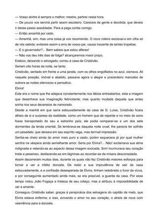 — Vosso alvitre é sempre o melhor, mestre; partirei nesta hora.
— De pouco vos servirá partir assim escoteiro. Careceis de gente e decidida, que deveis
ir desse passo assoldadar. Para a paga contai comigo.
— Então amanhã por cedo.
— Amanhã, sim; mas uma coisa já vos recomendo. O novo roteiro escrevei-o em cifra só
de vós sabida; evitareis assim o erro de vosso pai, causa inocente de tantas tropelias.
— E o governador?... Bem sabeis que estou alferes!
— Não vos deu três dias de folga? alcançaremos maior prazo.
Estácio, deixando o advogado, correu à casa de Cristóvão.
Seriam oito horas da noite, se tanto.
Cristóvão, sentado em frente a uma janela, com os olhos engolfados no azul, cismava. Ali
naquela posição, imóvel e abatido, passava agora o alegre e prazenteiro mancebo de
outrora as noites silencioso e pensativo.
Elvira!
Este era o nome que lhe adejava constantemente nos lábios entreabertos, esta a imagem
que desenhava sua imaginação febricitante; mas quanto mudada daquela que antes
sorria nos seus devaneios de namorado.
Desde a manhã em que saíra estouvadamente da casa de D. Luísa, Cristóvão ficara
alheio de si e surpreso da realidade, como um homem que de repente e no meio do sono
fosse transportado do seu a estranho país; ele podia comparar-se a um dos sete
dormentes da lenda oriental. Se lembrava-se daquela noite cruel, lhe parecia ter sofrido
um pesadelo, que deixara em seu espírito vaga, mas terrível impressão.
Sentia-se cheio ainda do amor mais puro e casto; porém esquecera já por qual mulher
sentira na véspera ainda semelhante amor. Seria por Elvira?... Não! exclamava sua alma
indignada e velando-se ao aspecto dessa imagem evocada. Sim! murmurava seu coração
triste e pesaroso, desfazendo-se em lágrimas ao recordar-se da mísera desconsolada.
Assim decorreram muitos dias, durante os quais não fez Cristóvão maiores esforços para
tornar a ver a infeliz donzela. De resto a sua imprudência de sair da casa
estouvadamente, e a confissão desesperada de Elvira, tinham redobrado o furor da viúva,
e por conseguinte aumentado ainda mais, se era possível, a guarda da casa. Por esse
tempo notou João Fogaça a tristeza de seu colaço, mas a atribuiu à impossibilidade de
ver a amante.
Conseguiu Cristóvão saber, graças à perspicácia dos selvagens do capitão de mato, que
Elvira estava enferma; e isso, avivando o amor no seu coração, o atraía de novo com
veemência para a donzela.
 