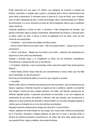 Então aparecera em sua casa o P. Molina, que desejoso de sondá-lo a respeito de
Estácio, aproveitou a ocasião para cumprir a promessa feita a Elvira, aproximando-a de
quem tanto a estremecia. O mancebo correu à casa de D. Luísa de Paiva, que o recebeu
com um olhar repassado de ódio, e cheio de ameaças. Mas a recomendação do P. Molina
era terminante; e a viúva, tomando uns ares de vítima resignada, tolerou que o cavalheiro
visse a enferma.
Cristóvão ajoelhara à borda do leito, e tomando a mão emagrecida da donzela, que
pendia inanimada, beijou-a longa e tristemente. Despertando da modorra, a donzela abriu
os olhos, soltou um grito, e tornou a cerrar as pálpebras com as mãos, como se fora
vítima de uma alucinação.
— Cristóvão!... murmuraram seus lábios em tênue sopro.
— Elvira minha! Olhai-me por quem sois!... Não me quereis olhar?... Causo-vos eu horror
porventura?...
— Horror, meu Deus!... Alegria que me sufoca e me mata!... exclamou ela esforçando por
erguer-se no leito onde caiu desmaiada.
Quando a donzela voltou a si, engolfando os olhos nos de Cristóvão, empalideceu
horrivelmente, e perguntou-lhe com a voz trêmula:
— É verdade, Cristóvão, o que me prometeu ontem esse bom padre? Que ainda seremos
felizes?...
— Muito felizes, Elvira! Vossa mãe deu seu consentimento à nossa união; que nos falta
para a felicidade, se não for gozá-la?...
Elvira fez-se horrivelmente pálida e murmurou que ninguém a ouvisse:
— O perdão!
Desde então, afora os instantes que passava junto de sua amada, cuja convalescença era
longa e vagarosa, Cristóvão buscava os lugares ermos e solitários, fugindo à companhia
dos amigos e sócios de seus antigos prazeres. As noites, até desoras, passava-as ali,
defronte daquela janela; o aposento permanecia na escuridão; a luz viva magoava as
melancolias de sua alma; ele preferia o trêmulo rutilo das estrelas, que bruxuleavam a
afogar-se no azul profundo da atmosfera. Havia também em sua alma lampejos fugazes e
crebros que se imergiam em um céu de sombrias recordações.
Naquele momento acabava ele de chegar de casa de D. Luísa de Paiva.
Inesita, sabedora da enfermidade de sua amiga, fora nessa tarde visitá-la acompanhada
de D. Francisco. Enquanto o fidalgo praticava na sala com a viúva, a donzela correu à
câmera da enferma pensando encontrá-la só. Ao entrar não teve olhos senão para ver
sua querida Elvira, magra e abatida, mas sempre formosa.
 