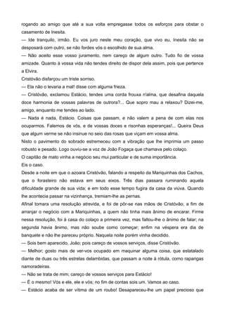 rogando ao amigo que até a sua volta empregasse todos os esforços para obstar o
casamento de Inesita.
— Ide tranquilo, irmão. Eu vos juro neste meu coração, que vivo eu, Inesita não se
desposará com outro, se não fordes vós o escolhido de sua alma.
— Não aceito esse vosso juramento, nem careço de algum outro. Tudo fio de vossa
amizade. Quanto à vossa vida não tendes direito de dispor dela assim, pois que pertence
a Elvira.
Cristóvão disfarçou um triste sorriso.
— Ela não o levaria a mal! disse com alguma frieza.
— Cristóvão, exclamou Estácio, tendes uma corda frouxa n'alma, que desafina daquela
doce harmonia de vossas palavras de outrora?... Que sopro mau a relaxou? Dizei-me,
amigo, enquanto me tendes ao lado.
— Nada é nada, Estácio. Coisas que passam, e não valem a pena de com elas nos
ocuparmos. Falemos de vós, e de vossas doces e risonhas esperanças!... Queira Deus
que algum verme se não insinue no seio das rosas que viçam em vossa alma.
Nisto o pavimento do sobrado estremeceu com a vibração que lhe imprimia um passo
robusto e pesado. Logo ouviu-se a voz de João Fogaça que chamava pelo colaço.
O capitão de mato vinha a negócio seu mui particular e de suma importância.
Eis o caso.
Desde a noite em que o azoara Cristóvão, falando a respeito da Mariquinhas dos Cachos,
que o forasteiro não estava em seus eixos. Três dias passara ruminando aquela
dificuldade grande de sua vida; e em todo esse tempo fugira da casa da viúva. Quando
lhe acontecia passar na vizinhança, tremiam-lhe as pernas.
Afinal tomara uma resolução atrevida, e foi de pôr-se nas mãos de Cristóvão, a fim de
arranjar o negócio com a Mariquinhas, a quem não tinha mais ânimo de encarar. Firme
nessa resolução, foi à casa do colaço a primeira vez, mas faltou-lhe o ânimo de falar; na
segunda havia ânimo, mas não soube como começar; enfim na véspera era dia de
banquete e não lhe pareceu próprio. Naquela noite porém vinha decidido.
— Sois bem aparecido, João; pois careço de vossos serviços, disse Cristóvão.
— Melhor; gosto mais de ver-vos ocupado em maquinar alguma coisa, que estatalado
diante de duas ou três estrelas delambidas, que passam a noite à rótula, como raparigas
namoradeiras.
— Não se trata de mim; careço de vossos serviços para Estácio!
— É o mesmo! Vós e ele, ele e vós; no fim de contas sois um. Vamos ao caso.
— Estácio acaba de ser vítima de um roubo! Desapareceu-lhe um papel precioso que
 