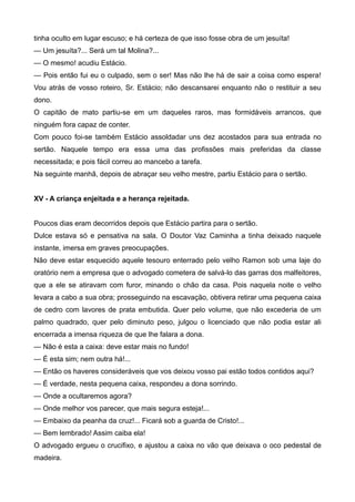 tinha oculto em lugar escuso; e há certeza de que isso fosse obra de um jesuíta!
— Um jesuíta?... Será um tal Molina?...
— O mesmo! acudiu Estácio.
— Pois então fui eu o culpado, sem o ser! Mas não lhe há de sair a coisa como espera!
Vou atrás de vosso roteiro, Sr. Estácio; não descansarei enquanto não o restituir a seu
dono.
O capitão de mato partiu-se em um daqueles raros, mas formidáveis arrancos, que
ninguém fora capaz de conter.
Com pouco foi-se também Estácio assoldadar uns dez acostados para sua entrada no
sertão. Naquele tempo era essa uma das profissões mais preferidas da classe
necessitada; e pois fácil correu ao mancebo a tarefa.
Na seguinte manhã, depois de abraçar seu velho mestre, partiu Estácio para o sertão.
XV - A criança enjeitada e a herança rejeitada.
Poucos dias eram decorridos depois que Estácio partira para o sertão.
Dulce estava só e pensativa na sala. O Doutor Vaz Caminha a tinha deixado naquele
instante, imersa em graves preocupações.
Não deve estar esquecido aquele tesouro enterrado pelo velho Ramon sob uma laje do
oratório nem a empresa que o advogado cometera de salvá-lo das garras dos malfeitores,
que a ele se atiravam com furor, minando o chão da casa. Pois naquela noite o velho
levara a cabo a sua obra; prosseguindo na escavação, obtivera retirar uma pequena caixa
de cedro com lavores de prata embutida. Quer pelo volume, que não excederia de um
palmo quadrado, quer pelo diminuto peso, julgou o licenciado que não podia estar ali
encerrada a imensa riqueza de que lhe falara a dona.
— Não é esta a caixa: deve estar mais no fundo!
— É esta sim; nem outra há!...
— Então os haveres consideráveis que vos deixou vosso pai estão todos contidos aqui?
— É verdade, nesta pequena caixa, respondeu a dona sorrindo.
— Onde a ocultaremos agora?
— Onde melhor vos parecer, que mais segura esteja!...
— Embaixo da peanha da cruz!... Ficará sob a guarda de Cristo!...
— Bem lembrado! Assim caiba ela!
O advogado ergueu o crucifixo, e ajustou a caixa no vão que deixava o oco pedestal de
madeira.
 
