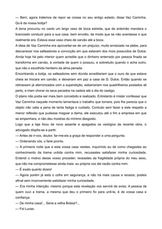 — Bem; agora tratemos de repor as coisas no seu antigo estado, disse Vaz Caminha.
Qu’é da nossa botija?
A dona procurou no canto um largo vaso de boca estreita, que de antemão mandara o
licenciado conduzir para a sua casa, bem envolto, de modo que se não aventasse o que
realmente era. Estava esse vaso cheio de carvão até a boca.
A ideia de Vaz Caminha era aproveitar-se de um prejuízo, muito enraizado na plebe, para
desvanecer nos salteadores a convicção em que estavam dos ricos possuídos de Dulce.
Ainda hoje há pelo interior quem acredite que o dinheiro enterrado por pessoa finada se
transforma em carvão, à vontade de quem o possuiu, e sobretudo quando o acha outro,
que não o escolhido herdeiro da alma penada.
Encontrando a botija, os salteadores sem dúvida acreditariam que o ouro de que estava
cheia se trocara em carvão; e deixariam em paz a casa de D. Dulce. Então quando se
retirassem já aterrorizados com a superstição, esbarrariam nos quadrilheiros postados ali
perto, e iriam chorar os seus pecados na cadeia até o dia do castigo.
O plano não podia ser mais bem concebido e realizado. Entretanto é mister confessar que
Vaz Caminha naquele momento lamentava o trabalho que tomara; pois lhe parecia que o
objeto não valia a pena de tanta fadiga e cuidado. Contudo sem fazer a este respeito a
menor reflexão que pudesse magoar a dama, ele executou até o fim a empresa em que
se empenhara, e não deu mostras do mínimo desgosto.
Logo que a laje ficou de novo assente e apagados os vestígios da recente obra, o
advogado dispôs-se a partir.
— Antes de ir-vos, doutor, far-me-eis a graça de responder a uma pergunta.
— Ordenando vós, o farei pronto.
— A primeira noite que a esta vossa casa viestes, inquirindo eu de como chegastes ao
conhecimento da trama urdida contra mim, recusastes satisfazer minha curiosidade.
Entendi o motivo desse vosso proceder; receastes da fragilidade própria do meu sexo,
que não me comprometesse ainda mais: eu própria vos dei razão contra mim.
— É exato quanto dizeis!
— Agora porém já está o cofre em segurança, e não há mais causa a receios; podeis
afinal sem inconveniente satisfazer minha curiosidade.
— Era minha intenção; mesmo porque esta revelação vos servirá de aviso. A pessoa de
quem ouvi a trama, a mesma que deu o primeiro fio para urdi-la, é de vossa casa e
confiança.
— De minha casa!... Seria a velha Brásia?...
— Foi Lucas.
 