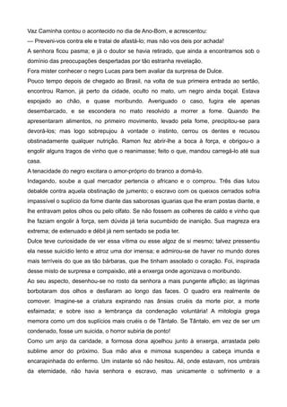 Vaz Caminha contou o acontecido no dia de Ano-Bom, e acrescentou:
— Preveni-vos contra ele e tratai de afastá-lo; mas não vos deis por achada!
A senhora ficou pasma; e já o doutor se havia retirado, que ainda a encontramos sob o
domínio das preocupações despertadas por tão estranha revelação.
Fora mister conhecer o negro Lucas para bem avaliar da surpresa de Dulce.
Pouco tempo depois de chegado ao Brasil, na volta de sua primeira entrada ao sertão,
encontrou Ramon, já perto da cidade, oculto no mato, um negro ainda boçal. Estava
espojado ao chão, e quase moribundo. Averiguado o caso, fugira ele apenas
desembarcado, e se escondera no mato resolvido a morrer a fome. Quando lhe
apresentaram alimentos, no primeiro movimento, levado pela fome, precipitou-se para
devorá-los; mas logo sobrepujou à vontade o instinto, cerrou os dentes e recusou
obstinadamente qualquer nutrição. Ramon fez abrir-lhe a boca à força, e obrigou-o a
engolir alguns tragos de vinho que o reanimasse; feito o que, mandou carregá-lo até sua
casa.
A tenacidade do negro excitara o amor-próprio do branco a domá-lo.
Indagando, soube a qual mercador pertencia o africano e o comprou. Três dias lutou
debalde contra aquela obstinação de jumento; o escravo com os queixos cerrados sofria
impassível o suplício da fome diante das saborosas iguarias que lhe eram postas diante, e
lhe entravam pelos olhos ou pelo olfato. Se não fossem as colheres de caldo e vinho que
lhe faziam engolir à força, sem dúvida já teria sucumbido de inanição. Sua magreza era
extrema; de extenuado e débil já nem sentado se podia ter.
Dulce teve curiosidade de ver essa vítima ou esse algoz de si mesmo; talvez pressentiu
ela nesse suicídio lento e atroz uma dor imensa; e admirou-se de haver no mundo dores
mais terríveis do que as tão bárbaras, que lhe tinham assolado o coração. Foi, inspirada
desse misto de surpresa e compaixão, até a enxerga onde agonizava o moribundo.
Ao seu aspecto, desenhou-se no rosto da senhora a mais pungente aflição; as lágrimas
borbotaram dos olhos e desfiaram ao longo das faces. O quadro era realmente de
comover. Imagine-se a criatura expirando nas ânsias cruéis da morte pior, a morte
esfaimada; e sobre isso a lembrança da condenação voluntária! A mitologia grega
memora como um dos suplícios mais cruéis o de Tântalo. Se Tântalo, em vez de ser um
condenado, fosse um suicida, o horror subiria de ponto!
Como um anjo da caridade, a formosa dona ajoelhou junto à enxerga, arrastada pelo
sublime amor do próximo. Sua mão alva e mimosa suspendeu a cabeça imunda e
encarapinhada do enfermo. Um instante só não hesitou. Ali, onde estavam, nos umbrais
da eternidade, não havia senhora e escravo, mas unicamente o sofrimento e a
 