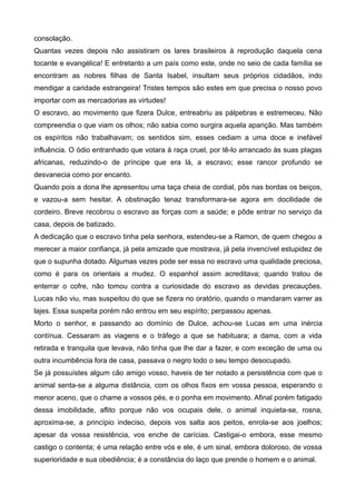 consolação.
Quantas vezes depois não assistiram os lares brasileiros à reprodução daquela cena
tocante e evangélica! E entretanto a um país como este, onde no seio de cada família se
encontram as nobres filhas de Santa Isabel, insultam seus próprios cidadãos, indo
mendigar a caridade estrangeira! Tristes tempos são estes em que precisa o nosso povo
importar com as mercadorias as virtudes!
O escravo, ao movimento que fizera Dulce, entreabriu as pálpebras e estremeceu. Não
compreendia o que viam os olhos; não sabia como surgira aquela aparição. Mas também
os espíritos não trabalhavam; os sentidos sim, esses cediam a uma doce e inefável
influência. O ódio entranhado que votara à raça cruel, por tê-lo arrancado às suas plagas
africanas, reduzindo-o de príncipe que era lá, a escravo; esse rancor profundo se
desvanecia como por encanto.
Quando pois a dona lhe apresentou uma taça cheia de cordial, pôs nas bordas os beiços,
e vazou-a sem hesitar. A obstinação tenaz transformara-se agora em docilidade de
cordeiro. Breve recobrou o escravo as forças com a saúde; e pôde entrar no serviço da
casa, depois de batizado.
A dedicação que o escravo tinha pela senhora, estendeu-se a Ramon, de quem chegou a
merecer a maior confiança, já pela amizade que mostrava, já pela invencível estupidez de
que o supunha dotado. Algumas vezes pode ser essa no escravo uma qualidade preciosa,
como é para os orientais a mudez. O espanhol assim acreditava; quando tratou de
enterrar o cofre, não tomou contra a curiosidade do escravo as devidas precauções.
Lucas não viu, mas suspeitou do que se fizera no oratório, quando o mandaram varrer as
lajes. Essa suspeita porém não entrou em seu espírito; perpassou apenas.
Morto o senhor, e passando ao domínio de Dulce, achou-se Lucas em uma inércia
contínua. Cessaram as viagens e o tráfego a que se habituara; a dama, com a vida
retirada e tranquila que levava, não tinha que lhe dar a fazer, e com exceção de uma ou
outra incumbência fora de casa, passava o negro todo o seu tempo desocupado.
Se já possuístes algum cão amigo vosso, haveis de ter notado a persistência com que o
animal senta-se a alguma distância, com os olhos fixos em vossa pessoa, esperando o
menor aceno, que o chame a vossos pés, e o ponha em movimento. Afinal porém fatigado
dessa imobilidade, aflito porque não vos ocupais dele, o animal inquieta-se, rosna,
aproxima-se, a princípio indeciso, depois vos salta aos peitos, enrola-se aos joelhos;
apesar da vossa resistência, vos enche de carícias. Castigai-o embora, esse mesmo
castigo o contenta; é uma relação entre vós e ele, é um sinal, embora doloroso, de vossa
superioridade e sua obediência; é a constância do laço que prende o homem e o animal.
 