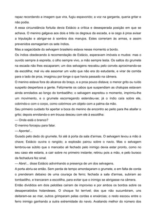 rapaz recordando a imagem que vira, fugiu espavorido; a voz na garganta, queria gritar e
não podia.
A essa circunstância fortuita devia Estácio a crítica e desesperada posição em que se
achava. O menino galgava aos dois e três os degraus da escada, e ia cego à proa avisar
a tripulação e abrigar-se à sombra dos marujos. Estes correriam às armas, e assim
prevenidos esmagariam os sete índios.
Mas a sagacidade do selvagem brasileiro estava nesse momento a bordo.
Os índios obedecendo à recomendação de Estácio, esperavam imóveis e mudos: mas o
ouvido sempre à espreita, o olho sempre vivo, a mão sempre lesta. Os saltos do grumete
na escada não lhes escaparam; um dos selvagens resvalou pelo convés aproximando-se
da escotilha; mal viu ele assomar um vulto que não era do estudante, e virar de corrida
para o lado de proa, imaginou por longe o que havia passado na câmera.
O menino estava fora do alcance do braço, e a proa pouco distava; o menor grito ou ruído
suspeito despertava a gente. Felizmente os cabos que suspendiam as chalupas estavam
ainda enrolados ao longo do tombadilho; o selvagem espreitou o momento, imprimiu-lhe
um movimento, e o grumete escorregando estendeu-se; já o índio caía sobre ele,
cobrindo-o com o corpo, como cobrimos um objeto com a palma da mão.
Seu primeiro cuidado foi apertar a boca do menino de encontro ao peito para lhe abafar o
grito; depois enrolando-o em trouxa desceu com ele à escotilha:
— Onde está o branco?
O menino forcejou para falar.
— Aponta!...
Guiado pelo dedo do grumete, foi até à porta da sala d'armas. O selvagem levou a mão à
chave; Estácio ouvira o rangido; a explosão pairou sobre o navio. Mas o selvagem
lembrou-se súbito que o mancebo ali fechado pelo inimigo devia estar pronto, como no
seu caso ele estaria, a cair sobre no primeiro instante; retirou pois a mão, e pelo buraco
da fechadura fez sinal.
— Abre!... disse Estácio adivinhando a presença de um dos selvagens.
A porta abriu-se então. Sem perda de tempo amordaçaram o grumete, e em falta de corda
o prenderam debaixo de uma couraça de ferro; fechada a sala d'armas, subiram ao
tombadilho, e trancaram a escotilha, para evitar que o inimigo se abrigasse na câmera.
Então divididos em dois pelotões caíram de improviso e por ambos os bordos sobre os
desapercebidos holandeses. O choque foi terrível; dos que não sucumbiram, uns
deitaram-se ao mar, outros grimparam pelas cordas e enxárcias; o resto escoou entre o
ferro inimigo ganhando a outra extremidade do navio. Avaliando melhor do número dos
 