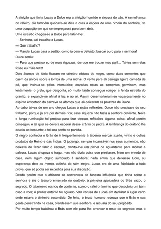 A afeição que tinha Lucas a Dulce era a afeição humilde e sincera do cão. À semelhança
do rafeiro, ele também quedava-se dias e dias à espera de uma ordem da senhora, de
uma ocupação em que se empregasse para bem dela.
Uma ocasião chegou-se a Dulce para falar-lhe:
— Senhora, dai trabalho a Lucas.
— Que trabalho?
— Mandai Lucas para o sertão, como ia com o defunto, buscar ouro para a senhora!
Dulce sorriu:
— Para que preciso eu de mais riquezas, do que me trouxe meu pai?... Talvez sem elas
fosse eu mais feliz!
Dois átomos de ideia ficaram no cérebro obtuso do negro, como duas sementes que
caem da árvore sobre a lomba de uma rocha. O vento para ali carrega ligeira camada de
pó, que insinua-se pelos interstícios; envoltas nelas as sementes germinam, mas
lentamente; o grelo, que desponta, só muito tarde consegue romper a fenda estreita do
granito, e expandir-se afinal à luz e ao ar. Assim desenvolveram-se vagarosamente no
espírito embotado do escravo os átomos que ali deixaram as palavras de Dulce.
Ao cabo talvez de um ano chegou Lucas a estas reflexões: Dulce não precisava do seu
trabalho, porque já era por demais rica; essa riqueza não fazia a senhora contente. Nova
e longa ruminação foi precisa para tirar dessas reflexões alguma coisa; afinal porém
conseguiu e tal qual se devera esperar desse crânio de pedra. A lembrança do oratório lhe
acudiu ao bestunto; e foi seu ponto de partida.
O negro conhecia o Brás de ir frequentemente à taberna mercar azeite, vinho e outros
produtos do Reino e das Índias. O judengo, sempre incansável nos seus aumentos, não
deixava de fazer falar o escravo, dando-lhe um pichel de aguardente para molhar a
palavra. Lucas chupava o trago, mas não dizia coisa que prestasse. Nem um enredo de
casa, nem algum objeto surripiado à senhora; nada enfim que deixasse lucro, ou
esperança dele ao menos obtinha do ruim negro. Lucas era de uma fidelidade a toda
prova, que só podia ser excedida pela sua discrição.
Desde porém que o africano se convenceu da funesta influência que tinha sobre a
senhora e ele o tesouro enterrado no oratório, à primeira apalpadela do Brás vazou o
segredo. O taberneiro rosnou de contente, como o rafeiro faminto que descobriu um bom
osso a roer; o prazer entanto foi aguado pela recusa de Lucas em declarar o lugar certo
onde estava o dinheiro escondido. De feito, o bruto humano receava que o Brás e sua
gente penetrando na casa, ofendessem sua senhora; e recuara do seu propósito.
Por muito tempo batalhou o Brás com ele para lhe arrancar o resto do segredo; mas o
 