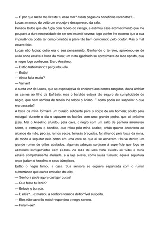 — E por que razão me fizeste tu esse mal? Assim pagas os benefícios recebidos?...
Lucas arrancou do peito um arquejo e desapareceu da sala.
Pensou Dulce que ele fugia com receio do castigo, e estimou esse acontecimento que lhe
poupava a dura necessidade de ser um instante severa; logo porém lhe ocorreu que a sua
imprudência podia ter comprometido o plano tão bem combinado pelo doutor. Mas o mal
estava feito.
Lucas não fugira; outro era o seu pensamento. Ganhando o terreiro, aproximou-se do
oitão onde estava a boca da mina; um vulto agachado se aproximava do lado oposto, que
o negro logo conheceu. Era o Anselmo.
— Estão trabalhando? perguntou ele.
— Estão!
— Ainda falta muito?
— Vai ver!
A surda voz de Lucas, que se espedaçava de encontro aos dentes rangidos, devia arripiar
as carnes ao filho da Eufrásia; mas o bandido estava tão seguro da cumplicidade do
negro, que nem sombra de receio lhe toldou o ânimo. E como podia ele suspeitar o que
era passado?
A boca da mina formava um buraco suficiente para o corpo de um homem; oculto pelo
matagal, durante o dia o tapavam os ladrões com uma grande pedra, que ali próximo
jazia. Mal o Anselmo afundou pela cava, o negro com um salto de pantera arremeteu
sobre, e esmagou o bandido, que rolou pela mina abaixo; então quanto encontrou ao
alcance da mão, pedras, ramos secos, terra às braçadas, foi atirando pela boca da mina,
de modo a sepultar nela como em uma cova os que aí se achavam. Houve dentro um
grande rumor de gritos abafados; algumas cabeças surgiram à superfície que logo se
abateram esmigalhadas com pedras. Ao cabo de uma hora quedou-se tudo; a mina
estava completamente aterrada, e a laje selava, como lousa tumular, aquela sepultura
onde jaziam o Anselmo e seus cúmplices.
Então o negro tornou a casa. Sua senhora se erguera espantada com o rumor
subterrâneo que ouvira embaixo do leito.
— Senhora pode agora castigar Lucas!
— Que foste tu fazer?
— Entupir o buraco.
— E eles?... exclamou a senhora tomada de horrível suspeita.
— Eles não cavarão mais! respondeu o negro sereno.
— Foram-se?
 