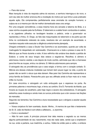 — Para não tornar.
Mais tranquila à vista da resposta calma do escravo, a senhora interrogou-o de novo, e
com seu tato de mulher arrancou-lhe a revelação do motivo por que tinha Lucas praticado
aquela ação. Ela compreendeu perfeitamente essa anomalia do coração humano; e
culpou-se a si mesma por não ter melhor domesticado esse urso amigo.
Por uma singular coincidência, a essa mesma hora era cercada a taberna do Brás, e a
casa vizinha ocupada pela tia Eufrásia. O taberneiro e a adela foram conduzidos à cadeia;
e os jogadores pilhados na tavolagem levados a palácio, onde o governador os
repreendeu e fintou. D. Diogo, ao fato das maquinações do taberneiro e da parte que ele
tinha no contrabando reiterado da costa, resolvera dar um exemplo de severidade; e
mandara naquela noite executar a diligência anteriormente planejada.
Chegara entretanto a casa o Doutor Vaz Caminha e se acomodara, quando por volta da
madrugada foi despertado em sobressalto. Chamavam-no a toda a pressa à casa de D.
Mência que se finara durante a noite. A boa velhinha não andava boa desde a partida de
Estácio; a conta de seus longos dias estava a esgotar-se. Recolheu à câmera e
adormeceu mesmo vestida; a aia depois de muito cochilo, admirada que não a chamasse
para tirar-lhe as roupas, entrou na câmera. D. Mência adormecera para sempre.
O advogado deu as providências que o caso exigia; e tornou com o coração cortado. D.
Mência era dessas criaturas modestas que tomam bem pouco lugar na vida, a ponto de
quase não se sentir o vácuo que elas deixam. Mas para Vaz Caminha ela representava a
única família de Estácio. Parecia-lhe pois que seu afilhado ainda ia ficar mais só e mais
órfão no mundo.
Em casa encontrou o advogado um vulto embuçado que o esperava na porta. Às
primeiras palavras o reconheceu logo, e levou ao cartório. Era D. Fernando de Ataíde, que
trocara as roupas de cavalheiro, pelo traje negro e severo dos eclesiásticos. O advogado
estranhou essa mudança e ainda mais os surcos profundos que a dor cavava nas feições
do mancebo.
Segunda vez lamentou Vaz Caminha a dura necessidade que o obrigara a assolar aquela
existência.
— Vossa conjetura foi bem acertada, doutor. Minha... A menina de que fala o testamento
do Sr. D. João de Ataíde é com efeito a alfeloeira... a Joaninha.
— Como o soubestes?
— Não foi sem custo. A princípio procurei tirar dela mesma o segredo ou ao menos
alguma particularidade do seu nascimento; mas ela nada sabe, senão que a enjeitaram
na rua, onde a parteira, sua madrinha, a achou. Voltei-me então para a velha, e embora
 