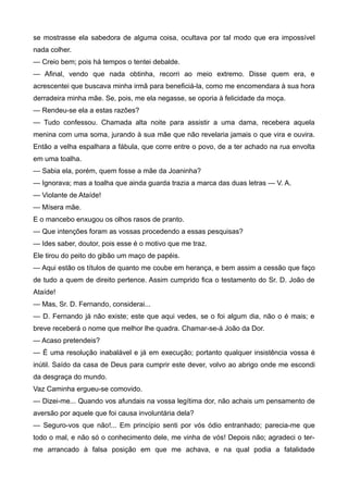 se mostrasse ela sabedora de alguma coisa, ocultava por tal modo que era impossível
nada colher.
— Creio bem; pois há tempos o tentei debalde.
— Afinal, vendo que nada obtinha, recorri ao meio extremo. Disse quem era, e
acrescentei que buscava minha irmã para beneficiá-la, como me encomendara à sua hora
derradeira minha mãe. Se, pois, me ela negasse, se oporia à felicidade da moça.
— Rendeu-se ela a estas razões?
— Tudo confessou. Chamada alta noite para assistir a uma dama, recebera aquela
menina com uma soma, jurando à sua mãe que não revelaria jamais o que vira e ouvira.
Então a velha espalhara a fábula, que corre entre o povo, de a ter achado na rua envolta
em uma toalha.
— Sabia ela, porém, quem fosse a mãe da Joaninha?
— Ignorava; mas a toalha que ainda guarda trazia a marca das duas letras — V. A.
— Violante de Ataíde!
— Mísera mãe.
E o mancebo enxugou os olhos rasos de pranto.
— Que intenções foram as vossas procedendo a essas pesquisas?
— Ides saber, doutor, pois esse é o motivo que me traz.
Ele tirou do peito do gibão um maço de papéis.
— Aqui estão os títulos de quanto me coube em herança, e bem assim a cessão que faço
de tudo a quem de direito pertence. Assim cumprido fica o testamento do Sr. D. João de
Ataíde!
— Mas, Sr. D. Fernando, considerai...
— D. Fernando já não existe; este que aqui vedes, se o foi algum dia, não o é mais; e
breve receberá o nome que melhor lhe quadra. Chamar-se-á João da Dor.
— Acaso pretendeis?
— É uma resolução inabalável e já em execução; portanto qualquer insistência vossa é
inútil. Saído da casa de Deus para cumprir este dever, volvo ao abrigo onde me escondi
da desgraça do mundo.
Vaz Caminha ergueu-se comovido.
— Dizei-me... Quando vos afundais na vossa legítima dor, não achais um pensamento de
aversão por aquele que foi causa involuntária dela?
— Seguro-vos que não!... Em princípio senti por vós ódio entranhado; parecia-me que
todo o mal, e não só o conhecimento dele, me vinha de vós! Depois não; agradeci o ter-
me arrancado à falsa posição em que me achava, e na qual podia a fatalidade
 