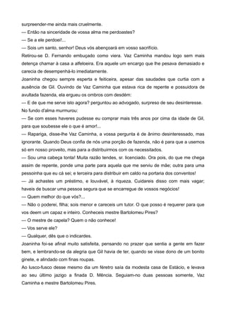 surpreender-me ainda mais cruelmente.
— Então na sinceridade de vossa alma me perdoastes?
— Se a ele perdoei!...
— Sois um santo, senhor! Deus vós abençoará em vosso sacrifício.
Retirou-se D. Fernando embuçado como viera. Vaz Caminha mandou logo sem mais
detença chamar à casa a alfeloeira. Era aquele um encargo que lhe pesava demasiado e
carecia de desempenhá-lo imediatamente.
Joaninha chegou sempre esperta e feiticeira, apesar das saudades que curtia com a
ausência de Gil. Ouvindo de Vaz Caminha que estava rica de repente e possuidora de
avultada fazenda, ela ergueu os ombros com desdém:
— E de que me serve isto agora? perguntou ao advogado, surpreso de seu desinteresse.
No fundo d'alma murmurou:
— Se com esses haveres pudesse eu comprar mais três anos por cima da idade de Gil,
para que soubesse ele o que é amor!...
— Rapariga, disse-lhe Vaz Caminha, a vossa pergunta é de ânimo desinteressado, mas
ignorante. Quando Deus confia de nós uma porção de fazenda, não é para que a usemos
só em nosso proveito, mas para a distribuirmos com os necessitados.
— Sou uma cabeça tonta! Muita razão tendes, sr. licenciado. Ora pois, do que me chega
assim de repente, ponde uma parte para aquela que me serviu de mãe; outra para uma
pessoinha que eu cá sei; e terceira para distribuir em caldo na portaria dos conventos!
— Já achastes um préstimo, e louvável, à riqueza. Cuidareis disso com mais vagar;
haveis de buscar uma pessoa segura que se encarregue de vossos negócios!
— Quem melhor do que vós?...
— Não o poderei, filha; sois menor e careceis um tutor. O que posso é requerer para que
vos deem um capaz e inteiro. Conheceis mestre Bartolomeu Pires?
— O mestre de capela? Quem o não conhece!
— Vos serve ele?
— Qualquer, dês que o indicardes.
Joaninha foi-se afinal muito satisfeita, pensando no prazer que sentia a gente em fazer
bem, e lembrando-se da alegria que Gil havia de ter, quando se visse dono de um bonito
ginete, e alindado com finas roupas.
Ao lusco-fusco desse mesmo dia um féretro saía da modesta casa de Estácio, e levava
ao seu último jazigo a finada D. Mência. Seguiam-no duas pessoas somente, Vaz
Caminha e mestre Bartolomeu Pires.
 
