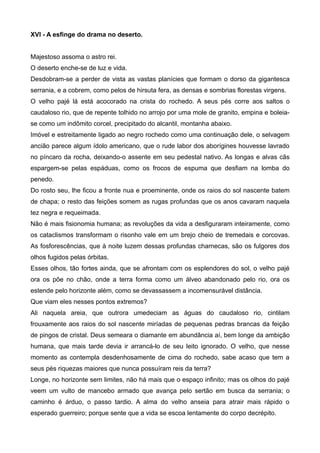 XVI - A esfinge do drama no deserto.
Majestoso assoma o astro rei.
O deserto enche-se de luz e vida.
Desdobram-se a perder de vista as vastas planícies que formam o dorso da gigantesca
serrania, e a cobrem, como pelos de hirsuta fera, as densas e sombrias florestas virgens.
O velho pajé lá está acocorado na crista do rochedo. A seus pés corre aos saltos o
caudaloso rio, que de repente tolhido no arrojo por uma mole de granito, empina e boleia-
se como um indômito corcel, precipitado do alcantil, montanha abaixo.
Imóvel e estreitamente ligado ao negro rochedo como uma continuação dele, o selvagem
ancião parece algum ídolo americano, que o rude labor dos aborígines houvesse lavrado
no píncaro da rocha, deixando-o assente em seu pedestal nativo. As longas e alvas cãs
espargem-se pelas espáduas, como os frocos de espuma que desfiam na lomba do
penedo.
Do rosto seu, lhe ficou a fronte nua e proeminente, onde os raios do sol nascente batem
de chapa; o resto das feições somem as rugas profundas que os anos cavaram naquela
tez negra e requeimada.
Não é mais fisionomia humana; as revoluções da vida a desfiguraram inteiramente, como
os cataclismos transformam o risonho vale em um brejo cheio de tremedais e corcovas.
As fosforescências, que à noite luzem dessas profundas charnecas, são os fulgores dos
olhos fugidos pelas órbitas.
Esses olhos, tão fortes ainda, que se afrontam com os esplendores do sol, o velho pajé
ora os põe no chão, onde a terra forma como um álveo abandonado pelo rio, ora os
estende pelo horizonte além, como se devassassem a incomensurável distância.
Que viam eles nesses pontos extremos?
Ali naquela areia, que outrora umedeciam as águas do caudaloso rio, cintilam
frouxamente aos raios do sol nascente miríadas de pequenas pedras brancas da feição
de pingos de cristal. Deus semeara o diamante em abundância aí, bem longe da ambição
humana, que mais tarde devia ir arrancá-lo de seu leito ignorado. O velho, que nesse
momento as contempla desdenhosamente de cima do rochedo, sabe acaso que tem a
seus pés riquezas maiores que nunca possuíram reis da terra?
Longe, no horizonte sem limites, não há mais que o espaço infinito; mas os olhos do pajé
veem um vulto de mancebo armado que avança pelo sertão em busca da serrania; o
caminho é árduo, o passo tardio. A alma do velho anseia para atrair mais rápido o
esperado guerreiro; porque sente que a vida se escoa lentamente do corpo decrépito.
 
