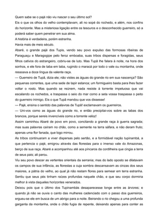 Quem sabe se o pajé não viu nascer o seu último sol?
Eis o que os olhos do velho contemplavam, ali no sopé do rochedo, e além, nos confins
do horizonte. Mas a misteriosa ligação entre os tesouros e o desconhecido guerreiro, só a
poderá saber quem penetrar em sua alma.
A história é verdadeira, porém estranha.
Havia mais de meio século.
Abaré, o grande pajé dos Tupis, vendo seu povo expulso das formosas ribeiras de
Paraguaçu e Maragogipe pelo feroz emboaba, suas tribos dispersas e foragidas, seus
filhos cativos do estrangeiro, cobriu-se de luto. Mas Tupã lhe falara à noite, na hora dos
sonhos, e ele fora de taba em taba, rugindo o maracá por todo o vale ou montanha, onde
ressoava a doce língua da valente raça.
— Guerreiro de Tupã, dizia ele; não vistes as águas do grande rio em sua nascença? São
pequenas correntes, que uma sede de tapir estanca; um formigueiro basta para lhes fazer
voltar o rosto. Mas quando se reúnem, nada resiste à torrente impetuosa que vai
escalando os rochedos, e traspassa o seio do mar como a seta vossa traspassa o peito
do guerreiro inimigo. Eis o que Tupã mandou que vos dissesse!
— Pajé, ensina o sentido das palavras de Tupã! exclamavam os guerreiros.
— Uni-vos como as águas do grande rio, e então precipitai-vos sobre as tabas dos
brancos, porque sereis invencíveis como a torrente veloz!
Assim caminhou Abaré de povo em povo, concitando a grande raça à guerra sagrada;
mas suas palavras caíram no chão, como a semente na terra sáfara, e não deram fruto;
apenas uma flor fanada, que logo mirrou.
As tribos continuaram a viver dispersas pelo sertão, e a formidável nação tupinambá, a
que pertencia o pajé, emigrou através das florestas para o imenso vale do Amazonas,
berço de sua raça. Abaré a acompanhou até aos píncaros da cordilheira que cingia a terra
de seus pais; ali parou.
Viu seu povo descer as vertentes orientais da serrania; mas do lado oposto se dilatavam
os campos de sua infância, as florestas a cuja sombra descansavam as cinzas dos seus
maiores, a pátria do velho, ao qual já não restam flores para semear em terra estranha.
Sentiu que seus pés tinham raízes profundas naquele chão, e que seu corpo dormiria
melhor à vista daqueles horizontes venerados.
Deixou pois que o último dos Tupinambás desaparecesse longe entre as árvores; e
quando já não se ouvia o canto das mulheres cadenciado com o passo dos guerreiros,
ergueu-se ele em busca de um abrigo para a noite. Beirando o rio chegou a uma profunda
garganta da montanha, onde o chão fugia de repente, deixando apenas para conter as
 